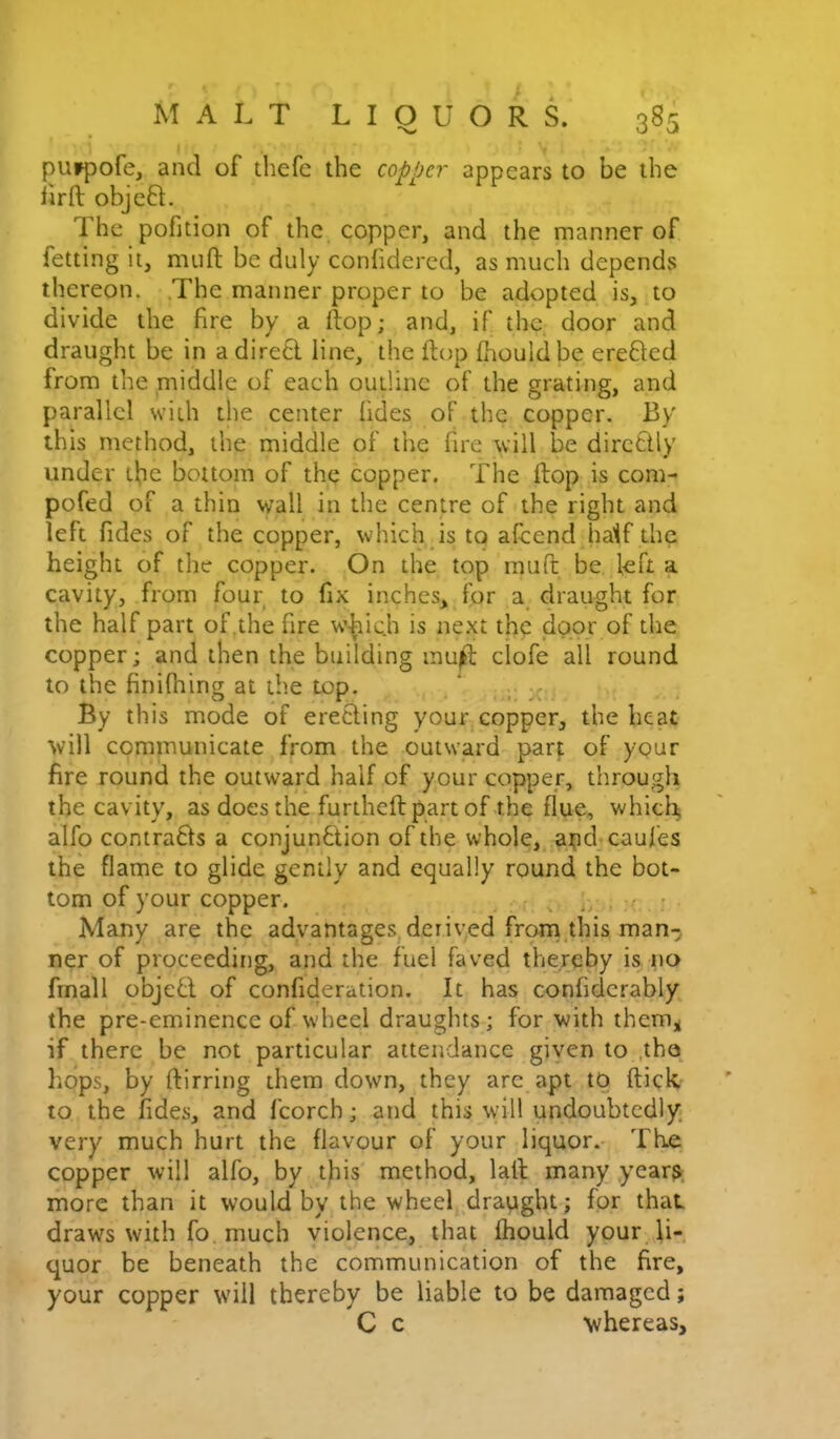 purpofe, and of thefe the copper appears to be the lirft objeft. The pofition of the copper, and the manner of fetting it, miifl; be duly conhdered, as much depends thereon. The manner proper to be adopted is, to divide the fire by a ftop; and, if the door and draught be in a dire6l line, the ftop (houldbe erefted from the middle of each outline of the grating, and parallel with the center lides of the copper. By this method, the middle of the fire will be dirctlly under t^e bottom of the copper. The ftop is com- pofed of a thin wall in the centre of the right and left fides of the copper, which is to aftend haif the height of the copper. On the top inuft be left a cavity, from four to fix inches, for a^ draught for the half part of .the fire w-^ic.h is next the door of the copper; and then the building mu^ clofe all round to the finiftiing at the top. By this mode of erecting your copper, the heat will communicate from the outward parj; of your fire round the outward half of your copper, through the cavity, as does the furtheft part of the flue, which, alfo contrafts a conjunction of the whole, apd caufes the flame to glide gently and equally round the bot- tom of your copper. ^ - Many are the advantages,derived from,this man-; ner of proceeding, and the fuel faved thereby is no fmall object of confideration. It has confidcrably the pre-eminence of wheel draughts; for with them^ if there be not particular attendance giycn to ,tho hops, by ftirring them down, they arc apt tq (tick, to the fides, and fcorch; and this will undoubtedly, very much hurt the flavour of your liquor. The copper will alfo, by this method, laft many year$- more than it would by the wheel draught; for that draws with fo much violence, that Ihould your li- quor be beneath the communication of the fire, your copper will thereby be liable to be damaged; C c whereas.