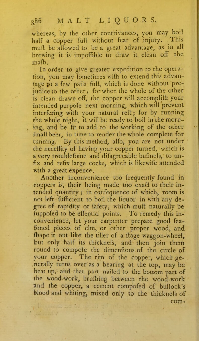 whereas, by the other contrivances, you may boil half a copper full without fear of injury. This muft be allowed to be a great advantage, as in all brewing it is impoffible to draw it clean off the mafh. In order to give greater expedition to the opera- tion, you may I’onietimes wifh to extend this advan- tage ;o a few pails full, which is done without pre- judice to the other ; for when the whole of the other is clean drawn off, the copper will accomplifh your intended purpofe next morning, which will prevent interfering with your natural reft; for by running the whole night, it will be ready to boil in the morn- ing, and be fit to add to the working of the other Imall beer, in time to render the whole complete for tunning. By this method, alfo, you are not under the neceflity of having your copper turned, which is a very troublefome and difagreeable bufinefs, to un- fix and refix large cocks, which is likewife attended with a great expence. Another inconvenience too frequently found in coppers is, their being made too exaft to their in- tended quantity ; in confequence of which, room is not left fufficient to boil the liquor in with any de- gree of rapidity or fafety, which muft naturally be luppofed to be effential points. To remedy this in- convenience, let your carpenter prepare good fea- foned pieces of elm, or other proper wood, and fhape it out like the tiller of a ftage waggon-wheel, but only half its thicknefs, and then join them round to compofe the dimenfions of the circle pf your copper. The rim of the copper, which ge- nerally turns over as a bearing at the top, may be beat up,- and that part nailed to the bottom part of the wood-work, bruftiing between the wood-work ' and the copper, a cement compofed of bullock’s blood and whiting, mixed only to the thicknefs of com- I