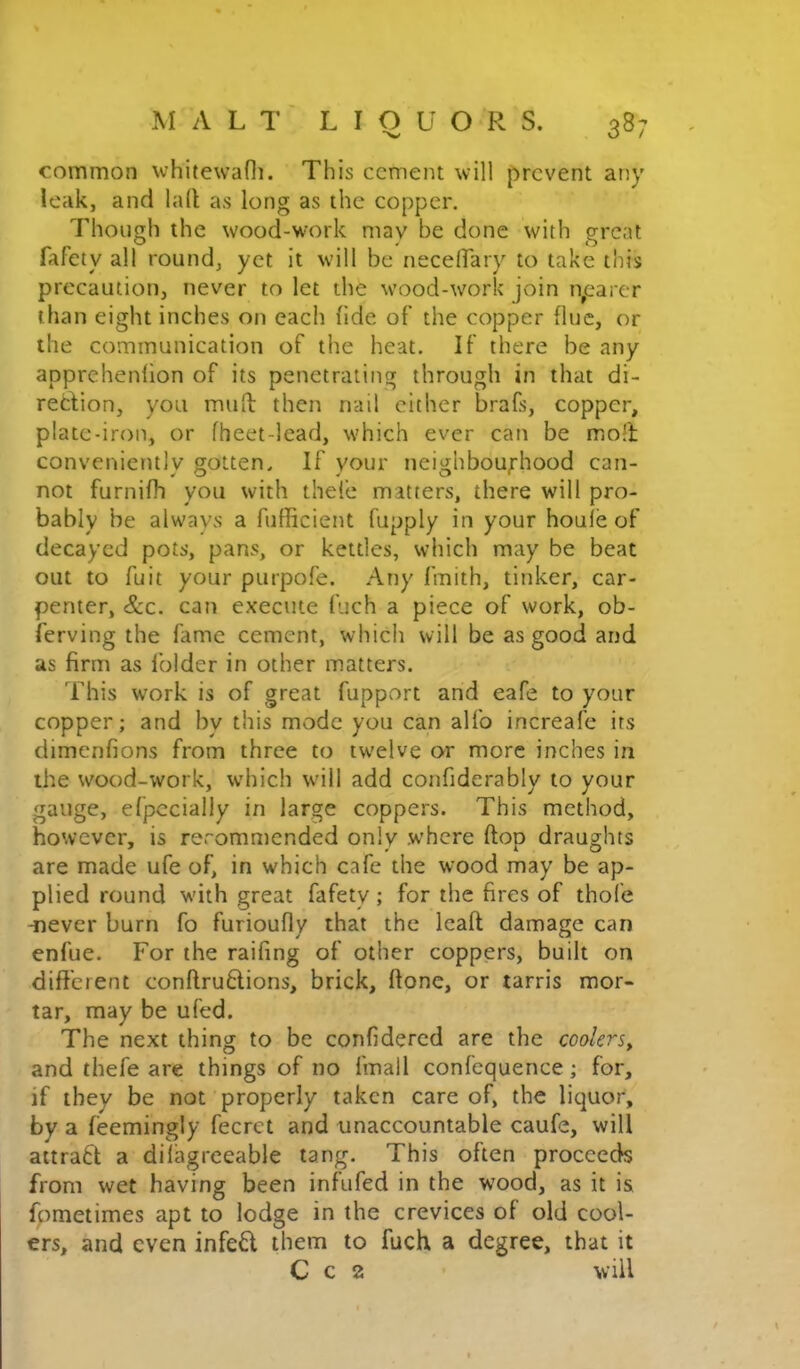 common whitewafli. This cement will prevent any leak, and la(l as long as the copper. Though the wood-wmrk may be done with great fafety all round, yet it w'ill be neceirary to take this precaution, never to let the wood-work join n^earer than eight inches on each hde of’ the copper flue, or the communication of the heat. If there be any apprehenfion of its penetrating through in that di- rection, you mult then nail cither brafs, copper, plate-iron, or fheet-lead, w'hich ever can be moll conveniently gotten. If your neighbourhood can- not furnifh you with thefe matters, there will pro- bably be always a fufficient fupply in your houle of decayed pots, pans, or kettles, which may be beat out to fuit your purpofe. Any fmith, tinker, car- penter, &c. can execute fuch a piece of work, ob- ferving the fame cement, which will be as good and as firm as folder in other matters. This work is of great fupport and eafe to your copper; and by this mode you can alfo increafe its dimenfions from three to twelve or more inches in the wood-work, which w'ill add confiderably to your gauge, efpccially in large coppers. This method, however, is reromn)cnded only where flop draughts are made ufe of, in which cafe the wood may be ap- plied round wdth great fafety ; for the fires of thofe -never burn fo furioufly that the leafl damage can enfue. For the railing of other coppers, built on different conflru6lions, brick, ftone, or tarris mor- tar, may be ufed. The next thing to be confidercd are the coolers^ and thefe are things of no fmall confequence; for, if they be not properly taken care of, the liquor, by a feemingly fecrct and unaccountable caufe, will aitrad a dilagreeable tang. This often proceeds from wet having been infufed in the wood, as it is fpmetimes apt to lodge in the crevices of old cool- ers, and even infe6l them to fuch a degree, that it C c 2 will