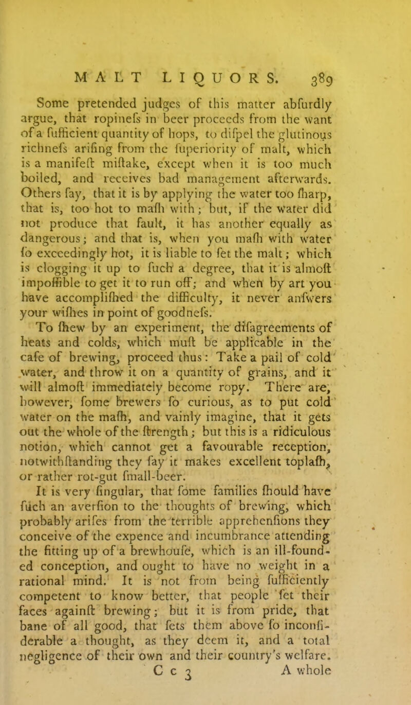 Some pretended judges of this matter abfurdly argue, that ropinefs in beer proceeds from the want of a fufiicient quantity of hops, to difpel the glutinous richnefs arifing from the fuperiority of malt, which is a manifefl: miftake, except when it is too much boiled, and receives bad management afterwards. Others fay, that it is by applying the water too fliarp, that is, too hot to maflt with; but, if the water did not produce that fault, it has another equally as dangerous; and that is, when you mafli with water lb exceedingly hot, it is liable to fet the malt; which is clogging it up to fuch a degree, that it is almoll impoffible to get it to run off; and when by art you have accomplifhed the difficulty, it never anfwers your willies in point of goodnefs. To Ihew by an experiment, the difagreements of heats and colds, which mult be applicable in the cafe of brewing, proceed thus: Take a pail of cold' water, and throw it on a quantity of grains, and it will almoll immediately become ropy. Th'ere are; however, fome brewers fo curious, as to put cold’ water on the malh, and vainly imagine, that it gets out the whole of the ftrength; but this is a ridiculous notion, which cannot get a favourable reception; notwithhanding they fay'it makes excellent toplalh^ or rather rot-gut fmall-beer. It is very lingular, that fome families ffiould have fiich an averlion to the thoughts of brewing, which probably arifes from the terrible apprehenfions they conceive of the expence and incumbrance attending the fitting up of a brewhoufel, which is an ill-found- ed conception, and ought to have no weight in a rational mind. It is not from being fulRciently competent to know better, that people 'fet their faces againfl: brewing; but it is from pride, that bane of all good, that fets them above fo inconli- dcrable a thought, as they deem it, and a total negligence of their own and their country’s welfare. C c ^ A whole