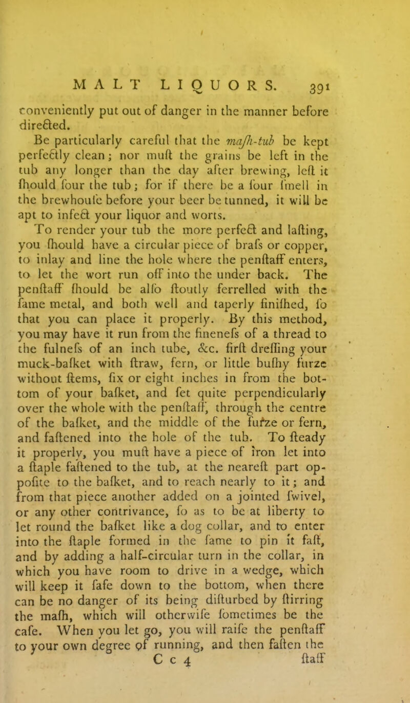 conveniently put out of danger in the manner before direfted. Be particularly careful that the majh-tub be kept perfectly clean; nor muft the grains be left in the tub any longer than the day after brewing, left it fhpuld four the tub; for if there be a four I'mell in the brewhoufc before your beer be tunned, it will be apt to infeft your liquor and worts. To render your tub the more perfe6t and lafting, you fhould have a circular piece of brafs or copper, to inlay and line the hole where the penftaff enters, to let the wort run off into the under back. The penftaff Ihould be alfo ftoutly ferrelled with the fame metal, and both well and taperly finilhed, fo that you can place it properly. By this method, you may have it run from the finenefs of a thread to the fulnefs of an inch tube, &c. firft drefling your muck-bafket with ftraw, fern, or little bufliy furze without Items, fix or eight inches in from the bot- tom of your bafket, and fet quite perpendicularly over the whole with the penftaff, through the centre of the bafket, and the middle of the fufze or fern, and faftened into the hole of the tub. To fteady it properlv, you muft have a piece of iron let into a ftaple faftened to the tub, at the neareft part op- pofite to the bafket, and to reach nearly to it; and from that piece another added on a jointed fwivel, or any other contrivance, fo as to be at liberty to let round the bafket like a dog collar, and to enter into the ftaple formed in the fame to pin it fall, and by adding a half-circular turn in the collar, in which you have room to drive in a wedge, which will keep it fafe down to the bottom, when there can be no danger of its being difturbed by ftirring the mafh, which will othervvife Ibmetimes be the cafe. When you let go, you will raife the penftaff to your own degree pf running, and then faften the C c 4 ftaff
