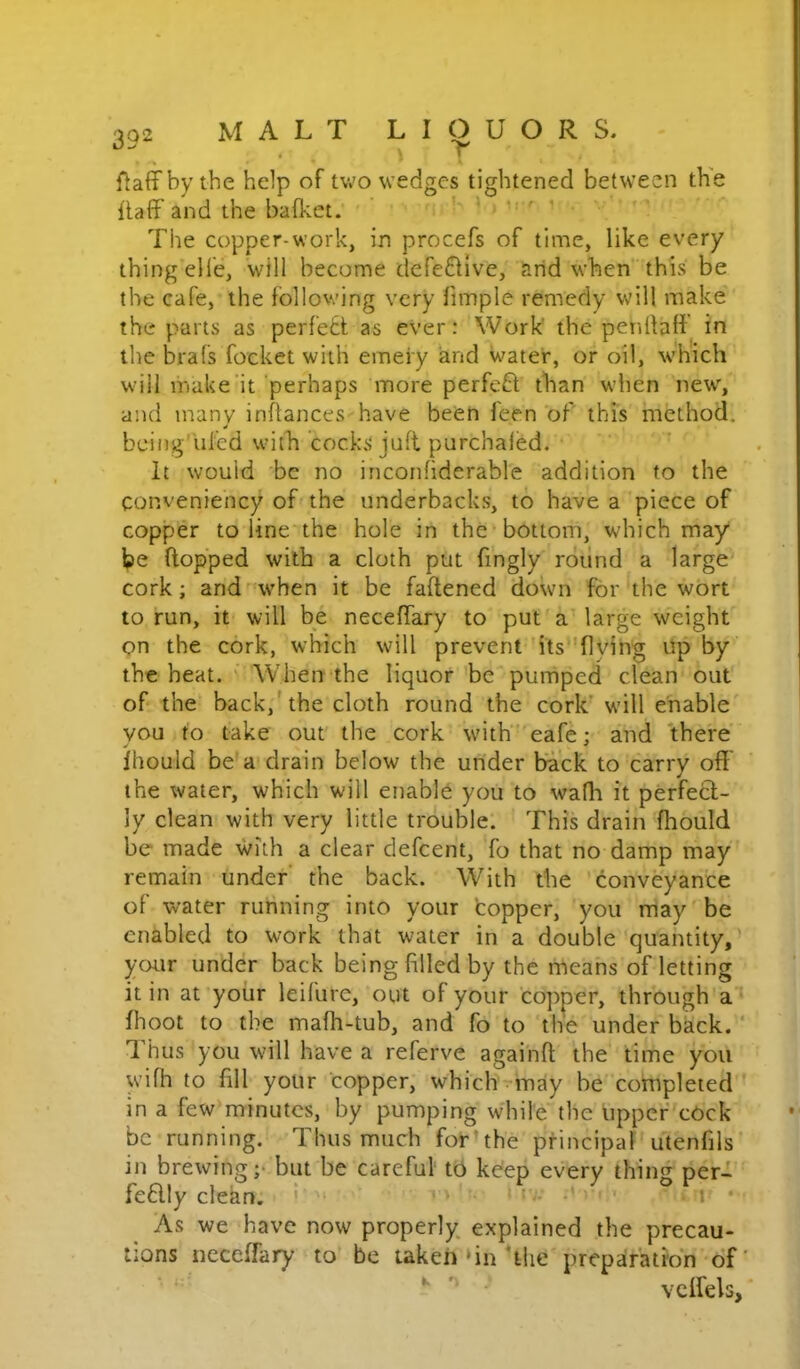 fiaffby the help of two wedges tightened between the Ilaff and the bafket. ' ' '  The copper-work, in procefs of time, like every thing elfe, will become defe6live, tirid when this be the cafe, the following very fimple remedy will make the parts as perfett as ever: Work' the penllafi in the brafs focket with emeiy and water, or oil, which will make'it perhaps more perfeU than when new, and many infiances have been feen of this method, bcing'iiled with cocks juft purchaled. ' It would 'be no inconfiderable addition to the conveniency of'the underbacks, to have a piece of copper to line the hole in the bottom, which may be flopped with a cloth put fmgly round a large cork; and'W'hen it be faftened down for the wort to run, it will be neceffary to put'a large weight on the cork, which will prevent'its''flving Up by the heat. ' When the liquor be pumped clean out of the back,'the cloth round the cork' wull enable' vou to take out the cork with’ eafe; and 'there Ihould be'a drain below the under brack to carry off the water, which will enable you to wafli it perfeft- ly clean with very little trouble. This drain fhould be made with a clear defcent, fo that no damp may remain under the back. With the 'conveyance of water running into your topper, you may be enabled to work that water in a double quantity,' your under back being filled by the means of letting it in at yoiir leifure, out of your copper, through'a fhoot to the mafh-tub, and fo to the under back.'* I’hus you will have a referve agaihfl the time you wifh to fill your copper, which - may be completed in a few minutes, by pumping while the upper cOck be running. Thus much for’the principal utenfils in brewing ;• but be careful to kdep every thing per-i feaiy clclm. I ' ' - • i • As we have now properly explained the precau- tions neceffary to be taken‘in The preparation-of' vcffels,'