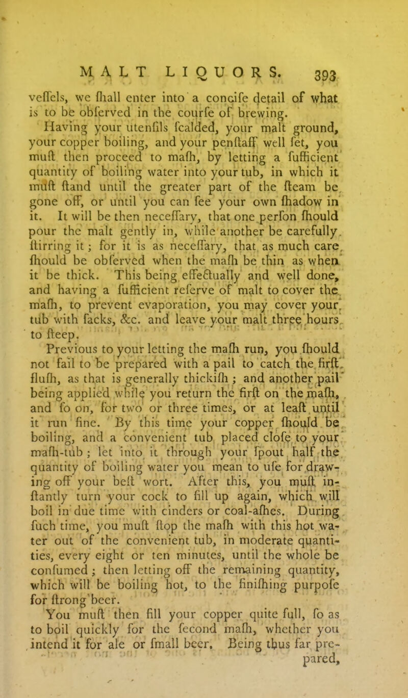 veflcls, we fliall enter into a concife detail of what is to be oblerved in the courfe of brewing. Having your utenfils fcalded, your malt ground, your copper boiling, and your penllaff well fet, you mull: then proceed to malh, by letting a fufficient quantity of boiling water into your tub, in which it mdft Hand until the greater part of the fleam be, gone off, or until you can fee your own fhadow in it. It will be then neceflary, that one perfon fhould pour the malt gently in, while another be carefully. Itirring it; for it is as heceffary, that as much care, fhould be obferved when the mafh be thin as when* it be thick. This being effe6tually and well done, and having a fufficient referve of malt to cover the mafh, to prevent evaporation, you may cover your* tub with facks, 8cc. and leave your malt three*hours,, to iteep. Previous to your letting the mafh run, you fhould not fail to be prepared with a pail to catch the firft, flufh, as that is generally thickifli; and another pail* being applied while you return the firfl on the mafh, and fo on, for two’ or three times, or at leaff,until it run fine. By this time your copper fhould Be boiling, and a convenient tub placed clofe^ to your* mafh-tub ; let into_ it through your fpout. half jthe quantity of boiling water you mean to ufe^ for,draw- ing off your belt wort. After this, you muff in- flantly turn -your cock to fill up again, which w,ill boil in'due time with cinders or coal-afhes. During fuch time, you mull flop the mafh with this hot wa- ter out of the convenient tub, in moderate quanti- ties, every eight or ten minutes, until the whole be confumed ; then letting off the remaining quantity, which will be boiling hot, to the finifhing purpofe for ftrong’beer. You mufl then fill your copper quite full, fo as to boil quickly for the fecond maffi, whether you , intend it for ale or fmall beer. Being thus far pre- ■ * pared.