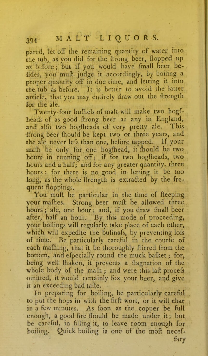 m /V 1 jL. 1 u w XX o. pared, let off the remaining quantity of water into the tub, as you did for the drong beer, flopped up as h;.fore; but if you would have finall beer be- iides, you muft judge it accordingly, by boiling a proper quantity off in due time, and letting it into the tub as before. It is better to avoid the latter article, that you may entirely draw out the flrength for the ale. IVenty-four bufliels of malt will make two hogf- heads of as good ftrong beer as any in England, and alfo two hogflieads of very pretty ale. This flrong beer fhould be kept two or three years, and the ale never lefs than one, before tapped. If your mafh be only for one hogfhead, it Ihould be two hours in running off; if for two hogfheads, two hours and a half; and for any greater quantity, three hours : for there is no good in letting it be too long, as the whole flrength is extrafled by the fre- quent floppings. You muft be particular in the time of fteeping your mafiies. Strong beer muft be allowed three hours; ale, one hour; and, if you draw fmall beer after, half an hour. By this mode of proceeding, your boilings will regularly take place of each other, whieh will expedite the bufinefs, by preventing lols of time. Be particularly careful in the courfe of each mafhing, that it be thoroughly ftirred from the bottom, and efpecially round the muck bafl^et; for, being well fliaken, it prevents a ftagnation of the whole body of the mafh ; and were this laft procefs omitted, it would certainly fox your beer, and give it an exceeding bad tafte. In preparing for boiling, be particularly careful to put the hops in with the firft wort, or it will char in a few minutes. As foon as the copper be full enough, a good fire fliould be made under it; but be careful, in filling it, to leave room enough for boiling. Quick boiling is one of the moft necef-