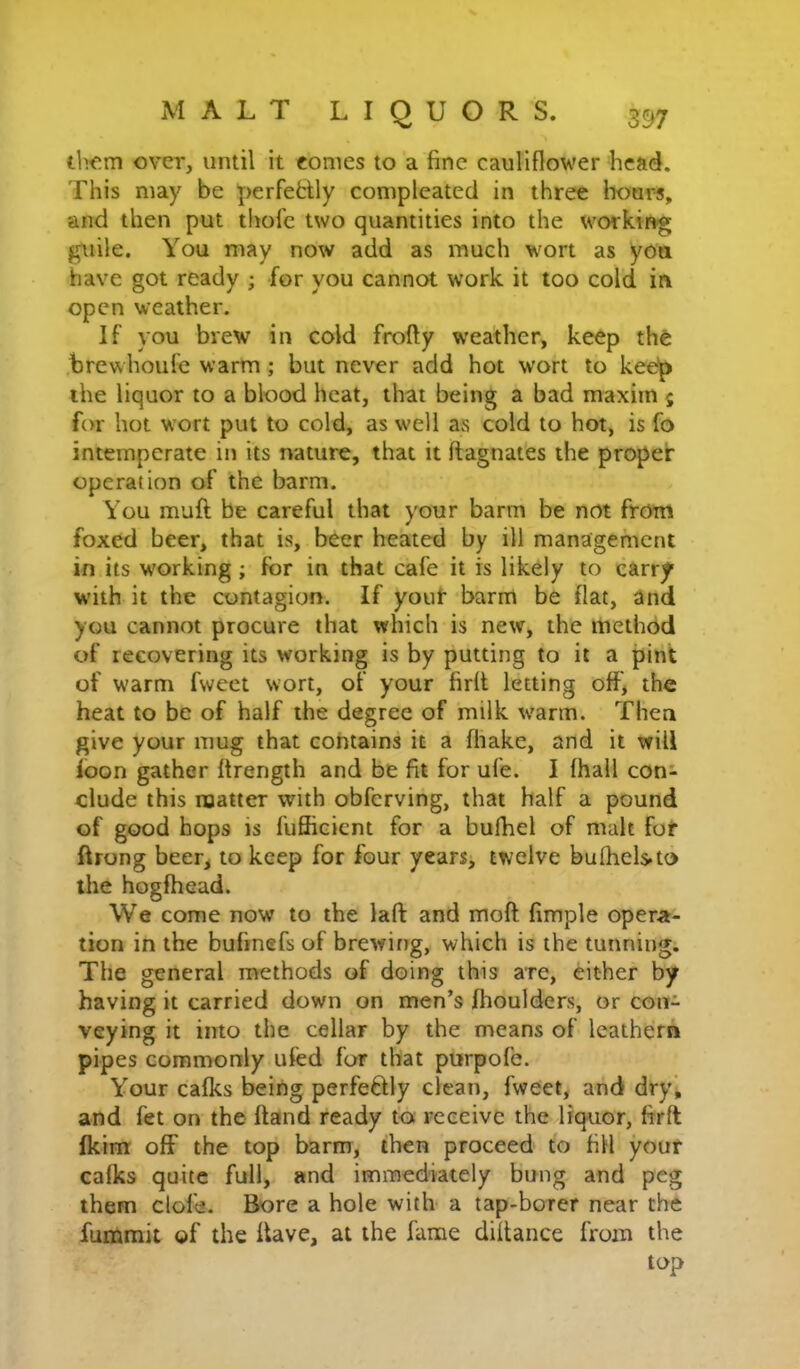 il>om over, until it comes to a fine cauliflower head. This may be perfefclly compleated in three hoars, and then put thofe two quantities into the working guile. You may now add as much wort as you have got ready ; for you cannot work it loo cold in open weather. If you brew in cold frofty weather, keep the brewhoufe warm; but never add hot wort to kee'p the liquor to a blood heat, that being a bad maxim ; for hot wort put to cold, as well as cold to hot, is fo intemperate in its nature, that it ftagnates the proper operation of the barm. You muft be careful that your barm be not from foxed beer, that is, beer heated by ill management in its working ; for in that cafe it is likely to carry with it the contagion. If youh barm be flat, and you cannot procure that which is new, the method of recovering its working is by putting to it a pint of warm fweet wort, of your firlt letting off* the heat to be of half the degree of milk warm. Then give your mug that contains it a fhake, and it will foon gather flrength and be fit for ufe. I fhall con- clude this noatter with obferving, that half a pound of good hops is fufficient for a bufhel of malt fof ftrong beer, to keep for four years, twelve bufheLto the hogfhead. We come now to the laft and moft; fimple opera- tion in the bufinefs of brewing, which is the tunning. The general methods of doing this are, either by having it carried down on men’s fhoulders, or con- veying it into the cellar by the means of leathern pipes commonly ufed for that purpofe. Your cafks being perfeftly clean, fweet, and dryj and fet on the ftand ready to receive the liquor, firft fkim off the top barm, then proceed to fill your cafks quite full, and immediately bung and peg them clofe. Bore a hole with a tap-borer near the fummit of the Have, at the fame dillance from the top