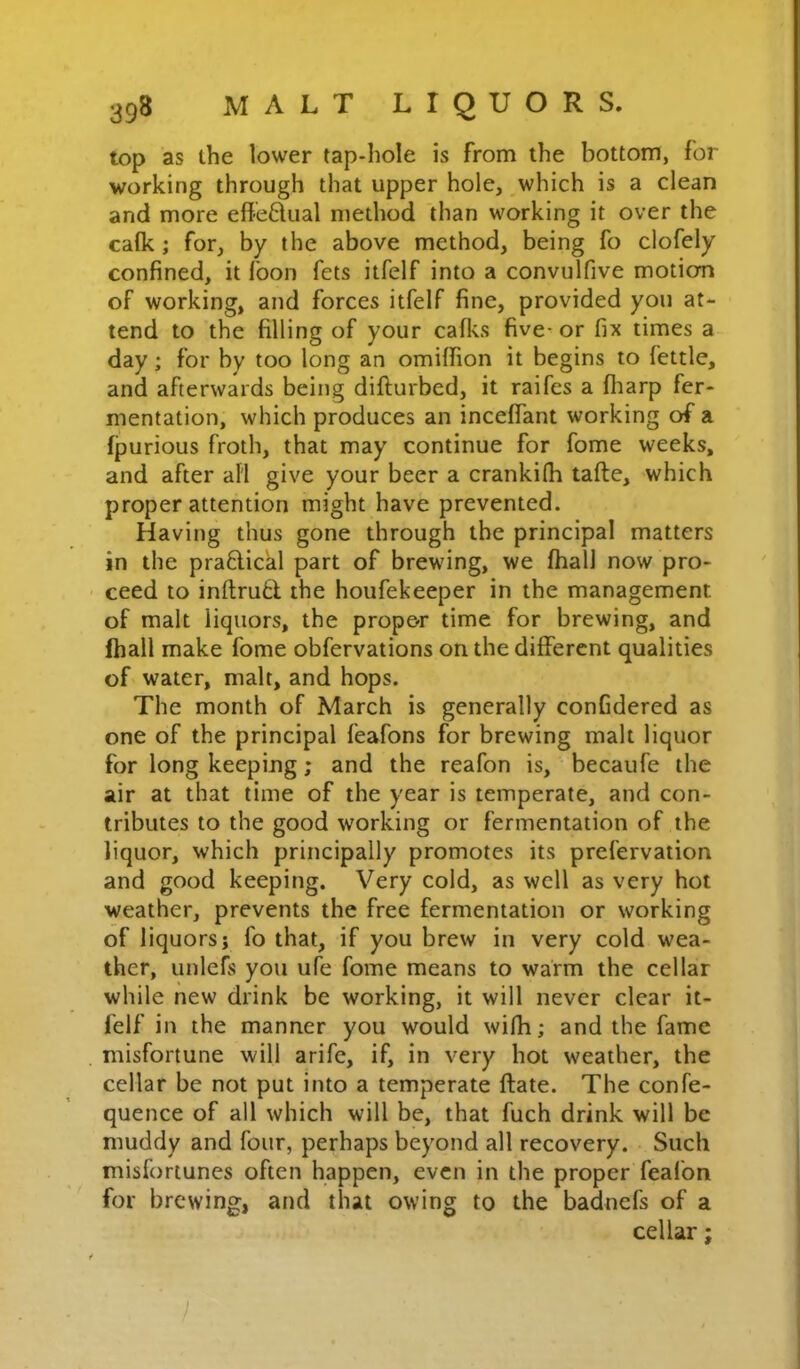 top as the lower tap-hole is from the bottom, for working through that upper hole, which is a clean and more efleflual method than working it over the calk; for, by the above method, being fo clofely confined, it foon fets itfelf into a convulfive motiom of working, and forces itfelf fine, provided you at- tend to the filling of your caflvs five- or fix times a day; for by too long an omiffion it begins to fettle, and afterwards being diflurbed, it raifes a fliarp fer- mentation, which produces an inceffant working of a fjjurious froth, that may continue for fome weeks, and after all give your beer a crankilh tafte, which proper attention might have prevented. Having thus gone through the principal matters in the praftickl part of brewing, we ftiall now pro- ceed to inftru6l the houfekeeper in the management of malt liquors, the prop&r time for brewing, and ihall make fome obfervations on the different qualities of water, malt, and hops. The month of March is generally confidered as one of the principal feafons for brewing malt liquor for long keeping; and the reafon is, becaufe the air at that time of the year is temperate, and con- tributes to the good working or fermentation of the liquor, which principally promotes its prefervation and good keeping. Very cold, as well as very hot weather, prevents the free fermentation or working of liquors; fo that, if you brew in very cold wea- ther, unlefs you ufe fome means to warm the cellar while new drink be working, it will never clear it- felf in the manner you would wifh; and the fame misfortune will arife, if, in very hot weather, the cellar be not put into a temperate ftate. The confe- quence of all which will be, that fuch drink will be muddy and four, perhaps beyond all recovery. Such misfortunes often happen, even in the proper feafon for brewing, and that owing to the badnefs of a cellar;