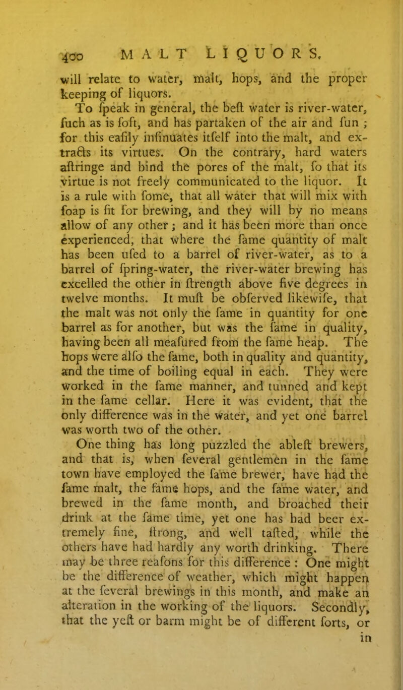 will relate to water, malt, hops, and the proper keeping of liquors. To {peak in general, the beft water is river-water, fuch as is foft, and has partaken of the air and fun ; for this eafily infinuates itfclf into the malt, and ex- trafls its virtues. On the contrary, hard waters aftringe and bind the pores of the malt, fo that its virtue is not freely communicated to the liquor. It is a rule with fome, that all water that will mix with foap is fit for brewing, and they will by no means allow of any other; and it has been more than once experienced, that where the fame quantity of malt has been ufed to a barrel of river-water, as to a barrel of fpring-watcr, the river-water brewing has excelled the other in ftrength above five degrees in twelve months. It mull be obferved likewife, that the malt was not only the fame in quantity for one barrel as for another, but was the fame in quality, having been all meafured from the fame heap. The hops were alfo the fame, both in quality and quantity, and the time of boiling equal in each. They were worked in the fame manner, and tunned and kept in the fame cellar. Here it was evident, that the only difference was in the water, and yet one barrel was worth two of the other. One thing has long puzzled the ableft brewers, and that is, when feveral gentlemen in the fame town have employed the fame brewer, have had the fame malt, the fame hops, and the fame water, and brewed in the fame month, and broached their drink at the fame time, yet one has had beer ex- tremely fine, Itrong, and well tailed, while the others have had hardly any worth drinking. There may be three reafons for this difference : One might be the difference of weather, which might happen at the feveral brewings in this month, and make an alteration in the working of the liquors. Secondly, that the yeft or barm might be of different forts, or in