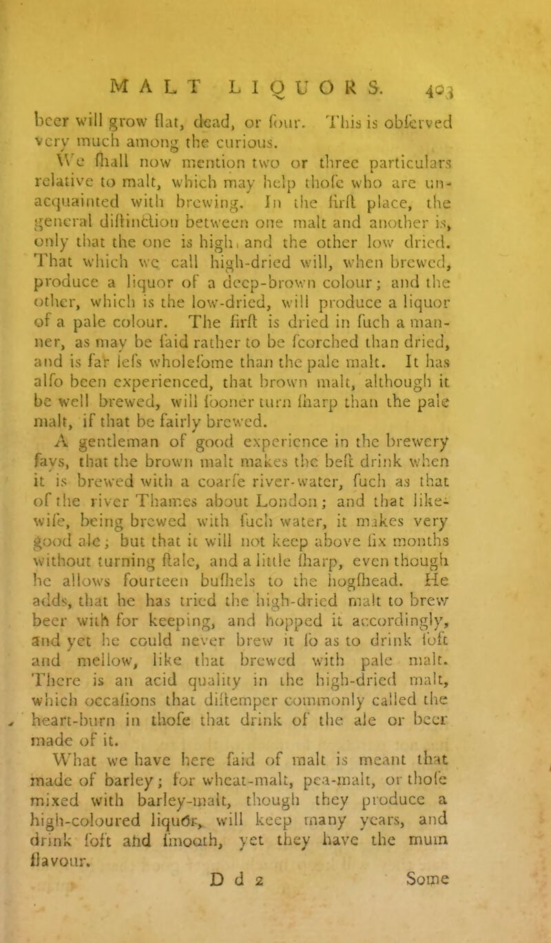 beer will grow flat, dead, or four. This is obierved very much among the curious. WT- fliall now mention two or three particulars relative to malt, which may help thofe who arc un- acquainted with brewing. In the lirfl. place, the general diflinhlion between one malt and another is, only that the one is highi and the other low dried. That which we call high-dried will, when brewed, produce a liquor oF a deep-brown colour; and the other, which is the low-dried, will produce a liquor of a pale colour. The firfl: is dried in fuch a man- ner, as may be laid rather to be Fcorched than dried, and is far lefs wholefome than the pale malt. It has alfo been experienced, that brown malt, although it be well brewed, will Iboner turn lharp than the pale malt, if that be fairly brewed. A gentleman of good experience in the brewery fays, that the brown malt makes the beft drink when it is brewed with a coarfe river-water, fuch as that of the river Thames about London; and that like- wife, being brewed with fuch water, it makes very good ale; but that it will not keep above lix months without turning flalc, and a little lharp, even though he allows fourteen buflaels to the liogfliead. He adds, that he has tried the high-dried malt to brew beer with for keeping, and hopped it accordingly, and yet he could never brew it fo as to drink loft and mellow, like that brewed with pale malt. There is an acid quality in the high-dried malt, which occalions that diflemper commonly called the heart-burn iti thofe that drink of the ale or beer made of it. What we have here faid t)f malt is meant that made of barley; for whcat-malt, pea-malt, or thofe mixed with barley-malt, though they produce a high-coloured liqutJr, will keep many years, and drink foft ahd fmooth, yet they have the mum flavour.