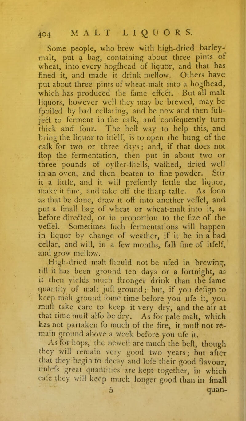Some people, who brew with high-dried barley- malt, put a bag, containing about three pints of wheat, into every hogdicad of liquor, and that has fined it, and made it drink mellow. Others have put about three pints of wheat-malt into a hogfhead, which has produced the fame efie6l. But all malt liquors, however well they may be brewed, may be fpoilcd by bad cellaring, and be now and then fub- je6t to ferment in the cafk, and confequently turn thick and four. The heft way to help this, and bring the liquor to itfelf, is to open the bung of the cafk for two or three days; and, if that does not flop the fermentation, then put in about two or three pounds of oyller-fliells, waflied, dried well in an oven, and then beaten to fine powder. Stir it a little, and it will prefently fettle the liquor, make it fine, and take off the fliarp talle. As foon as that be done, draw it off into another veffel, and put a linall bag of wheat or wheat-malt into it, as before dircUed, or in proportion to the fize of the veffel. Sometimes fuch fermentations will happen in liquor by change of weather, if it be in a bad cellar, and will, in a few months, fall fine of itfelf,’ and grow mellow. High-dried malt fliould not be ufed in brewing, till it has been ground ten days or a fortnight, as- it then yields much flronger drink than the fame quantity of malt juft ground; but, if you defign to keep malt ground lome time before you ufe it, you mull take care to keep it very dry, and the air at that time muft alfo be dry. As for pale malt, which has not partaken lb much of the fire, it muft not re- main ground above a week before you ufe it. As for hoj)s, the newcft are much the beft, though they will remain very good two years; but after that they begin to decay and lofe their good flavour, unlefs great quantities are kept together, in which cafe they will keep much longer good than in fmall 5 quan-