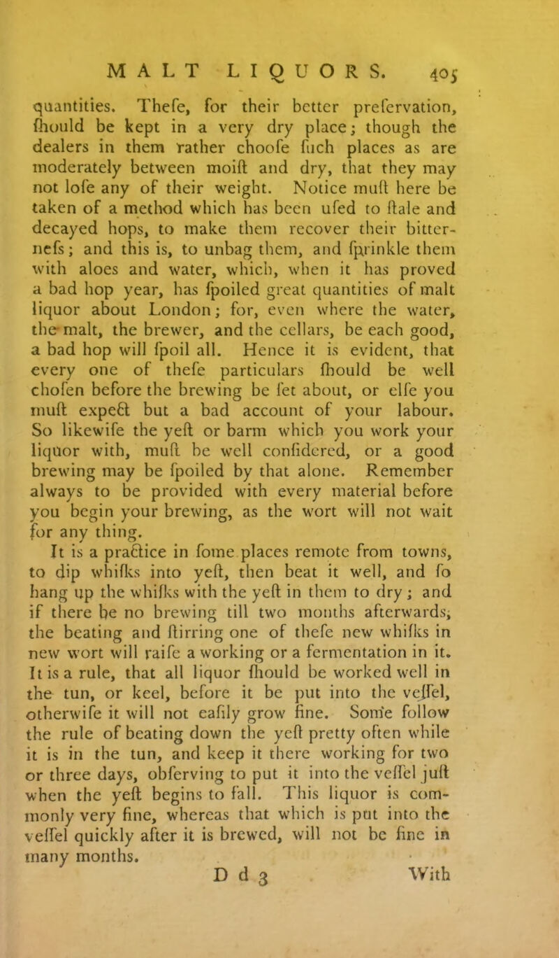 quantities. Thefe, for their better prefervation, fhoiild be kept in a very dry place; though the dealers in them rather choofe fiich places as are moderately between moift and dry, that they may not lofe any of their weight. Notice mult here be taken of a method which has been ufed to dale and decayed hops, to make them recover their bittcr- iicfs; and this is, to unbag them, and fprinkle them with aloes and water, which, when it has proved a bad hop year, has fpoiled great quantities of malt liquor about London; for, even where the water, the'malt, the brewer, and the cellars, be each good, a bad hop will fpoil all. Hence it is evident, that every one of thefe particulars Ihould be well chofen before the brewing be let about, or elle you mull expert but a bad account of your labour. So likewife the yell or barm which you work your liquor with, mufi be well confidered, or a good brewing may be fpoiled by that alone. Remember always to be provided with every material before you begin your brewing, as the wort will not wait for any thing. It is a praftice in fome places remote from towns, to dip whiflcs into yell, then beat it well, and fo hang up the whilks with the yell in them to dry ; and if there be no brewing till two months afterwards; the beating and flirring one of thefe new whilks in new wort will raife a working or a fermentation in it. It is a rule, that all liquor lliould be worked well in the tun, or keel, before it be put into the velfel, otherwife it will not eafily grow fine. Some follow the rule of beating down the yell pretty often while it is in the tun, and keep it there working for two or three days, obferving to put it into the velfel jull when the yell begins to fall. This liquor is com- monly very fine, whereas that which is put into the velfel quickly after it is brewed, will not be fine in many months. D d 3 With