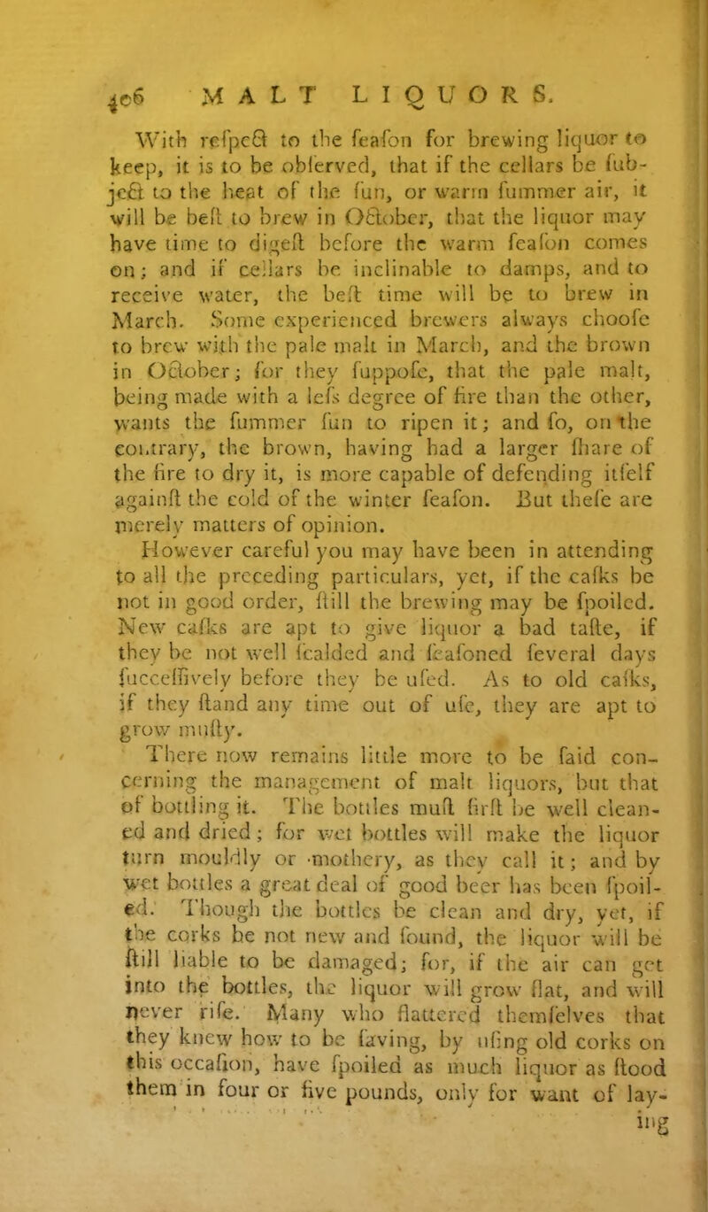 With rcTpcQ to the feafon for brewing liquor to keep, it is to be oblerved, that if the cellars be fub- jcB to the b.eat of the fun, or warm fummer air, it will be beR to brew in 06lobcr, that the liquor may have time to digeR bef^ore the warm fealbn comes on; and if cellars be inclinable to damps, and to receive water, the beR time will be to brew in March. Some experienced brewers always choofe to brew with the pale malt in March, and the brown in OBober; for they fuppofe, that the pale malt, being made with a iefs degree of fire than the other, wants the fumnier fun to ripen it; and fo, on the contrary, the brown, having had a larger fiiare of the fire to dry it, is more capable of defending itfelf againR the cold of the winter feafon. But ihefe are jiicrely matters of opinion. However careful you may have been in attending to all the preceding particulars, yet, if the cafks be not in good order. Rill the brewing may be fpoiled. New cafks are apt to give liquor a bad taRe, if they be not well icalded and Rafoned feveral days fucceffivelv before they be uCed. As to old cafks, if they Rand any time out of ufe, they are apt to grow muRy. There now remains little more to be faid con- cerning the management of malt liquors, but that of bottling it. The bottles muR RrR be well clean- ed and dried; for wet bottles will make the liquor turn mouldly or -mothery, as titcy call it; and by wet bottles a great deal of good beer has been fpoil- ed. 'i hough the bottles be clean and dry, yet, if the corks be not new and found, the liquor will be ftill liable to be damaged; for, if the air can get into the bottles, the liquor will grow flat, and will never fife. Many who flattered themfelves that they knew how to be faving, by uflng old corks on this occafion, have fpoiled as much liquor as Rood them in four or five pounds, only for want of lay-