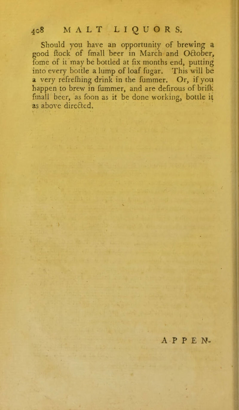 Should you have an opportunity of brewing a good flock of fmall beer in March and O6lober, fome of it may be bottled at fix months end, putting into every bottle a lump of loaf fugar. This will be a very refrefhing drink in the fummer. Or, if you happen to brew in fummer, and are defirous of brifk fmall beer, as foon as it be done working, bottle it as above direfled. A P P E N-