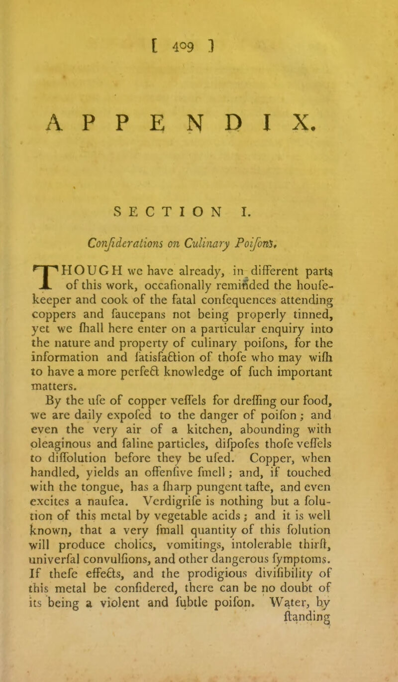 appendix. SECTION I. Conjiderations on Culinary Poifon^, Though wchave already, in different parts of this work, occafionally reminded the houf’e- keeper and cook of the fatal confequences attending coppers and faucepans not being properly tinned, yet we fliall here enter on a particular enquiry into the nature and property of culinary poifons, for the information and fatisfaftion of thofe who may wifli to have a more perfe6l knowledge of fuch important matters. By the ufe of copper veffels for drelfing our food, we are daily expofed to the danger of poifon; and even the very air of a kitchen, abounding with oleaginous and faline particles, difpofes thofe veffels to diffolution before they be ufed. Copper, when handled, yields an offenfive fmell; and, if touched with the tongue, has a fliarp pungent tafte, and even excites a naufea. Vcrdigrife is nothing but a folu- tion of this metal by vegetable acids; and it is well known, that a very fmall quantity of this folution will produce choiics, vomitings, intolerable third, univerfal convulfions, and other dangerous fymptoms. If thefe effects, and the prodigious divifibility of this metal be confidered, there can be no doubt of its being a violent and fubtle poifon. Water, by {landing