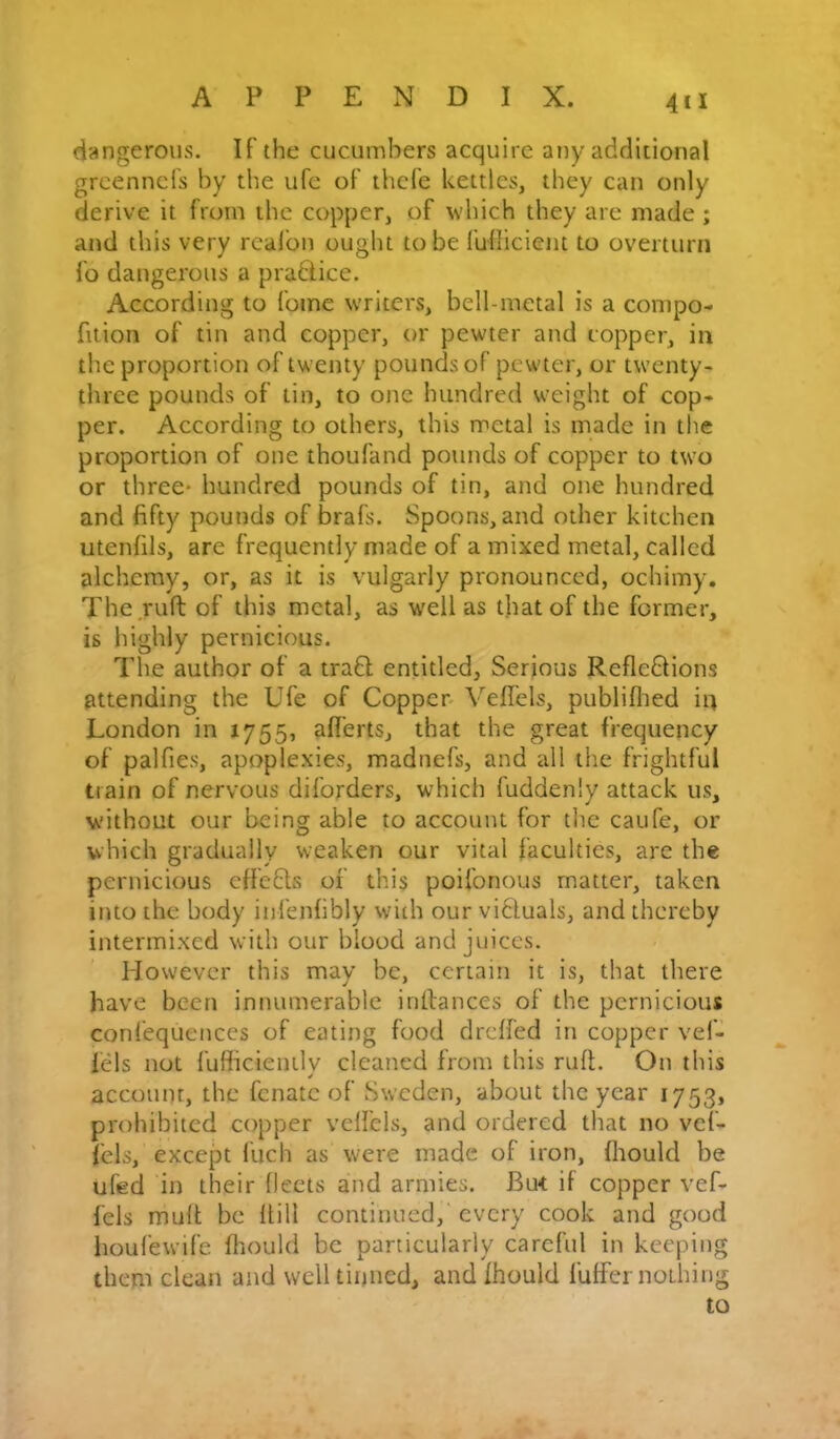 4*1 dangerous. IF the cucumbers acquire any additional grcenncFs by the ufe of thcfe kettles, they can only derive it from the copper, of v'hich they are made ; and this very realbn ought to be fulliciem to overturn lb dangerous a praBice. According to fome writers, bell-metal is a compo- fition of tin and copper, or pewter and copper, in the proportion of twenty pounds of pewter, or twenty- three pounds of tin, to one hundred weight of cop- per. According to others, this metal is made in the proportion of one thoufand pounds of copper to two or three* hundred pounds of tin, and one hundred and fifty pounds of brafs. Spoons, and other kitchen utenfils, are frequently made of a mixed metal, called alchemy, or, as it is vulgarly pronounced, ochimy. The ruft of this metal, as well as that of the former, is highly pernicious. The author of a traB entitled, Serious RefleBions attending the Ufe of Copper- VefiTels, publiflied in London in 1755, afl'erts, that the great frequency of palfies, apoplexies, madnefs, and all the frightful train of nervous diforders, which fuddenly attack us, without our being able to account for tlie caufe, or which gradually weaken our vital faculties, are the pernicious effeBs of this poifonous matter, taken into the body infenlibly with our viBuals, and thereby intermixed with our blood and juices. However this may be, certain it is, that there have been innumerable inllances of the pernicious confequences of eating food drclfed in copper vef- fels not fufficienily cleaned from this ruft. On this account, the fenate of Sweden, about the year 1753, prohibited copper velfels, and ordered that no vef- fels, except fuch as were made of iron, fhould be ufed in their fleets and armies. But if copper vef- fels muft be flill continued, every cook and good houfewife fliould be particularly careful in keepin them clean and well tinned, and fhould fuffer nothin to bO bD