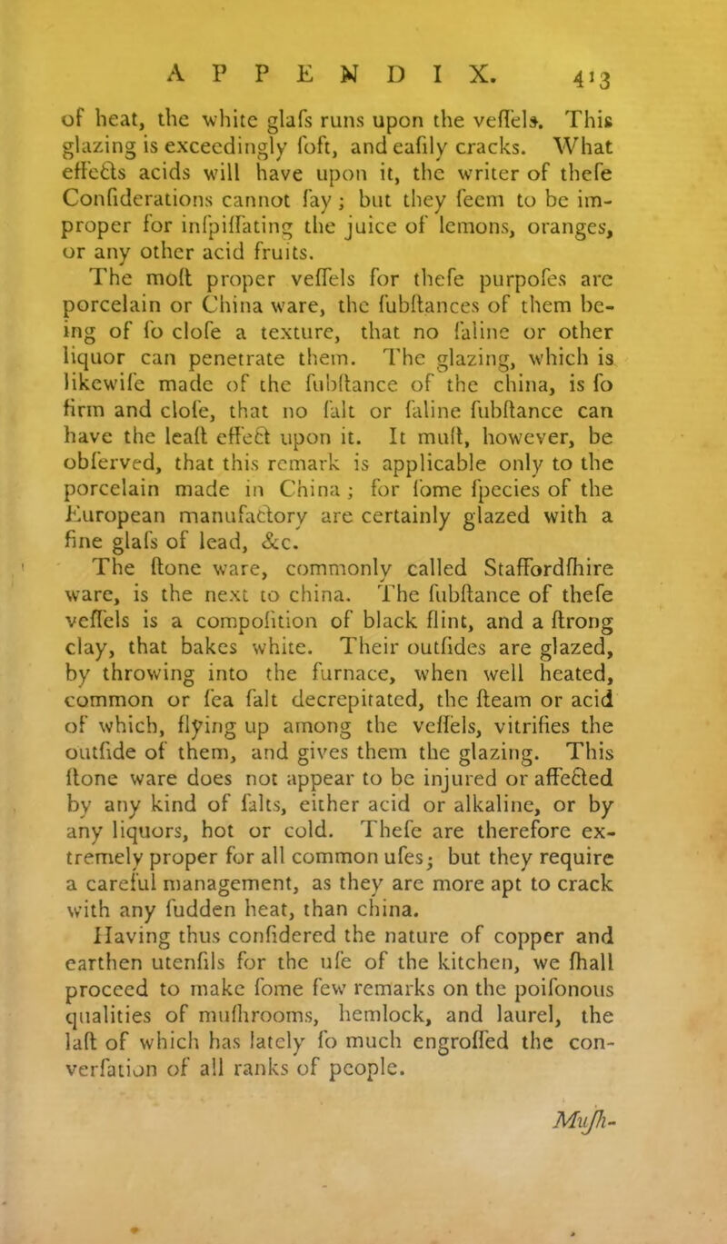 of heat, the white glafs runs upon the vefl’ds. This glazing is exceedingly foft, and eafily cracks. What effeds acids will have upon it, the writer of thefe Confiderations cannot fay; but they feem to be im- proper for inTpiffating the juice of lemons, oranges, or any other acid fruits. The mofl proper veffels for thefe purpofes arc porcelain or China ware, the fubftances of them be- ing of fo clofe a texture, that no faline or other liquor can penetrate them. The glazing, which is likewife made of the fubdance of the china, is fo firm and clofe, that no fait or faline fubftance can have the lead effed upon it. It mud, however, be obferved, that this remark is applicable only to the porcelain made in China ; for fome fpecies of the European manufadory are certainly glazed with a fine glafs of lead, &c. The done ware, commonly called StafFordfhire ware, is the next to china. The fubdance of thefe vcflels is a compofition of black flint, and a drong clay, that bakes white. Their outfides are glazed, by throwing into the furnace, when well heated, common or fca fait decrepitated, the deam or acid of which, flying up among the vcdels, vitrifies the outfide of them, and gives them the glazing. This done ware does not appear to be injured or affeded by any kind of falts, either acid or alkaline, or by any liquors, hot or cold. Thefe are therefore ex- tremely proper for all common ufes^ but they require a careful management, as they are more apt to crack with any fudden heat, than china. Having thus confidered the nature of copper and earthen utenfils for the ufe of the kitchen, we fhall proceed to make fome few remarks on the poifonous qualities of mufhrooms, hemlock, and laurel, the lad of which has lately fo much engroded the con- verfation of all ranks of people. Mujh-