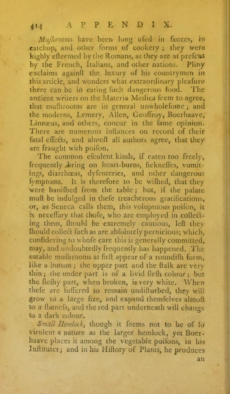 Mitjhrooms have been long iifed in fauces, in • catchup, and other forms of cookery ; they wete highly elteemed by the Romans, as they are at prefent by the French, Italians, and other nations. Pliny exclaims againft the luxury of his countrymen in this article, and vTOuders what extraordinary pleafure there can be in eating fuch dangerous food. The ancient writers on the Materia Medica feem to agree, that inufiirooms are in general unwholefoine; and the moderns, Lemery, Allen, GeofFroy, Boerhaave, Linnaeus, and others, concur in the lame opinion. There are numerous inftances on record of their fatal effc6ts, and almoll all authors agree, that they are fraught with poifon. The common efculent kinds, if eaten too freely, frequently -bring on heart-burns, licknelfes, vomit- ings, diarrhoeas, dyfenteries, and other dangerous fymptoms. It is therefore to be willied, that they were banifhed from the table; but, if the palate mult be indulged in thefe treacherous gratifications, or, as Seneca calls them, this voluptuous poifon, it i's necefl'ary that thofe, who are employed in collefl- ing them, flioiild be extremely cautious, left they Ihould collefit fuch as are ablolutely pernicious; which, confidcring to whofe care this is generally committed, may, and undoubtedly frequently has happened. The eatable mufhrooms at firft appear of a roundifli form, like a button ; the upper part and the ftalk are very- thin; the under part is of a livid flefli colour; but the flefhy part, -v\'hen broken, is very vv'hite. When thefe are fuffered to remain undifturbed, they will grow to a large fize, and expand themfelves almoft to a flatnefs, and the red part underneath will change to a dark colour. Small Hemlock, though it feems not to be of lo' virulent a nature as the larger hemlock, yet Boer- haave places it among the vegetable poifons, in his Jnflitutes; and in his Hiflory of Plants, he produces an