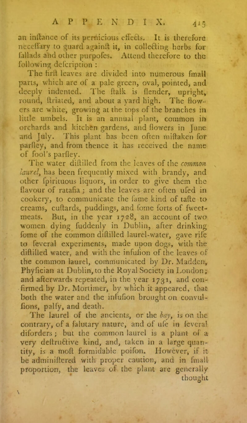 an inftance of its pernicious cfietts. It is therefore necclfary to guard againit it, in colle6ling herbs for failads and other purpofes. Attend therefore to the following defeription : The firil leaves are divided into numerous fmall parts, which are of a pale green, oval, pointed, and deeply indented. The ftalk is (lender, upright, round, llriated, and about a yard high. The flow- ers are white, growing at the tops of the branches in little umbels. It is an annual plant, common in orchards and kitchen gardens, and flowers in June and July. This plant has been often miftaken for parfley, and from thence it has received the name of fool’s parfley. The water diftilled from the leaves of the common laurely has been frequently mixed with brandy, and other fpirituous liquors, in order to give them the flavour of ratafia; and the leaves are often ufed in cookery, to communicate the fame kind of tafte to creams, cuftards, puddings, and fome forts of fweet- meats. But, in the year 1728, an account of two women dying fuddenly in Dublin, after drinking fome of the common diftilled laurel-water, gave rife to feveral experiments, made upon dogs, with the diftilled water, and with the infulion of the leaves of the common laurel, communicated by Dr. Madden, Phyfician at Dublin, to the Royal Society in London; and afterwards repeated, in the year 1731, and con- firmed by Dr. Mortimer, by which it appeared, that both the water and the infufion brought on convul- fions, palfy, and death. The laurel of the ancients, or the bay, is on the contrary, of a falutary nature, and of ufe in (evera! diforders ; but the common laurel is a plant of a very deftrufitive kind, and, taken in a large quan- tity, is a moft formidable poifon. However, if it be adminiftcred with proper caution, and in fmall proportion, the leaves of the plant are generally * thought