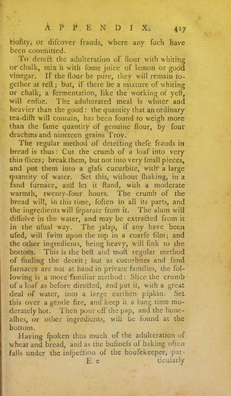 HolitVi Or difcover frauds, where any fiich have been committed. To deteft the adulteration of flour with whiting or chalk, mix it with fome juice of lemon or good vinegar. If the flour be pure, they will remain to- gether at rell; but, if there be a mixture of whiting or chalk, a fermentation, like the working of yeft, will enliie. The adulterated meal is whiter and heavier than the good : the quantity that an ordinary tea-difh will contain, has been found to weigh more than the fame quantity of genuine flour, by four drachms and nineteen grains Troy. The regular method of detetiing thefe frauds in bread is thus: Cut the crumb of a loaf into very thin dices; break them, but not into very fmall pieces, and put them into a glafs cucurbite, with' a large quantity of water. Set this, without fhaking, in a land furnace, and let it ftand, with a moderate warmth, twenty-four hours. The crumb of the bread will, in this time, foften in all its parts, and the ingredients will feparatc from it. The alum will dill'olve in the water, and may be extrabted from it in the ufual way. The jalap, if any have been ufed, will fwim upon the top in a coarfe film; and the other ingredients, being heavy, will fink to the bottom. This is the befl and mod regular method of finding the deceit; but as cucurbites and land furnaces are not at hand in private families, the fol- lowing is a more familiar method : Slice the crumb of a loaf as before dire6tcd, and put it, with a great deal of water, into a large earthem pipkin. Set this over a gentle fire, and keep it a long time mo- derately hot. 'I'hen pour off the pap, and the bonc- afhes, or other ingrediciiLs, will be found at the bottom. Having fpoken thus much of the adulteration of wheat and bread, and as the bufinefs of baking often falls under the inlpedion of the houfekeeper, pai- E e licularly