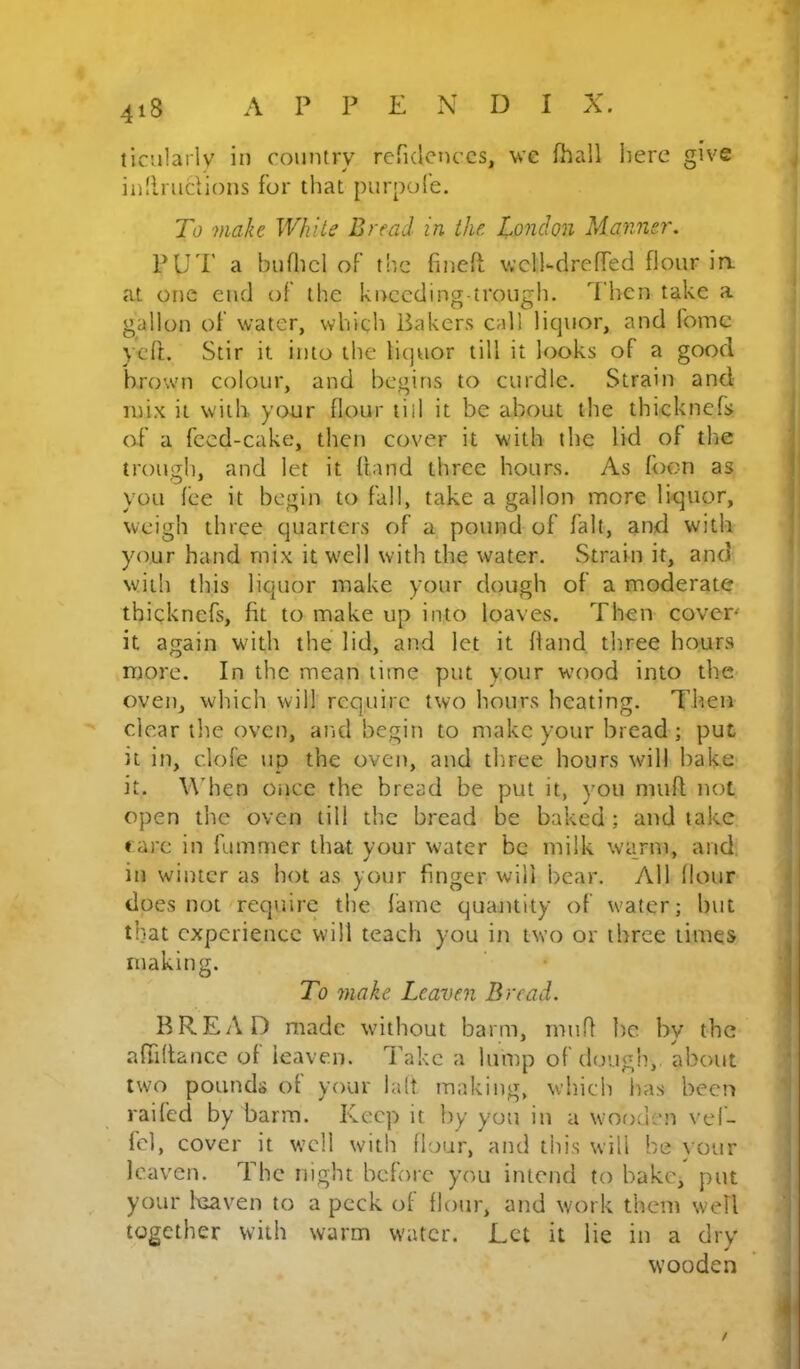 tic'.ilariy ii) country refKlctK’CS, we fhail here give ^ in.'lmciions for that purpole. To makt White Bread in the. London Manner. PUP a bufhcl of t!tc finefi; \vcli-dre(Ted flour in. at one end of the knccding-trough. Then take a : gallon of water, which Bakers call licpior, and fomc yeft. Stir it into the liquor till it looks of a good brown colour, and begins to curdle. Strain and mix it with your flour tiil it be about the thicknefs of a feed-cake, then cover it with the lid of the trough, and let it hand three hours. As foon as you fee it begin to fall, take a gallon more iKjuor, weigh three quarters of a pound of fait, and with your hand mix it well with the water. Strain it, and with this liquor make your dough of a moderate thickncfs, fit to make up into loaves. Then coven it again with the lid, and let it (land three hours more. In the mean lime put your wood into the oven, which will require two hours heating. Then clear the oven, and begin to make your bread ; put i it in, dole up the oven, and three hours will bake it. Wdien Oiicc the bread be put it, you mufl not | open the oven till the bread be baked; and take | ♦ arc in fummer that your water be milk warm, and. in winter as hot as your finger will bear. All Hour ^ does not require the lame quajitity of w'ater; but 1 that experience will teach you in two or three times making. To make Leaven Bread. i BREAD made without barm, innfi i)c by the ; afiidance of leaven. I’akc a lump of dough, about two pounds of your lalt making, which inis beeti ' railed by barm. Keep it by you in a wooden vef- fcl, cover it well with flour, and this will be your ; leaven. The night before you intend to bake, put \ your Ixraven to a peck of flour, and work them well j together with warm water. Let it lie in a dry i wooden ’ j /