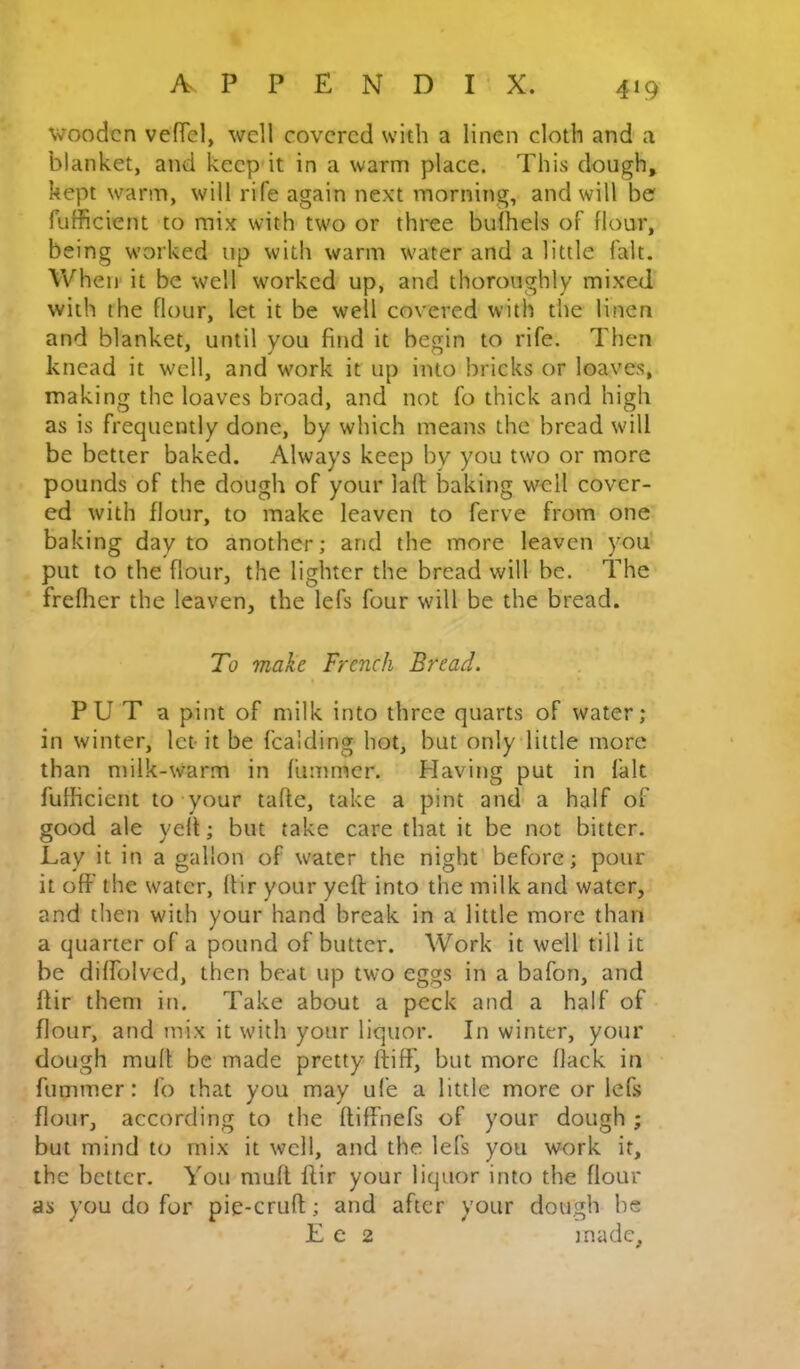 4»9 wooden vefTel, well covered with a linen cloth and a blanket, and keep it in a warm place. This dough, kept warm, will rife again next morning, and will be fufficient to mix with tw'o or three bulhels of flour, being worked up witli warm water and a little fait. When' it be well worked up, and thoroughly mixed with the flour, let it be well covered with the linen and blanket, until you find it begin to rife. Then knead it well, and work it up into bricks or loaves, making the loaves broad, and not fo thick and high as is frequently done, by which means the bread will be better baked. Always keep by you two or more pounds of the dough of your laft baking well cover- ed with flour, to make leaven to ferve from one baking day to another; and the more leaven you put to the flour, the lighter the bread will be. The freflier the leaven, the lefs four will be the bread. To make French Bread. PU T a pint of milk into three quarts of water; in winter, let- it be fcalding hot, but only little more than milk-warm in fummer. Having put in fait fufficient to your tafte, take a pint and a half of good ale yell; but take care that it be not bitter. Lay it in a gallon of water the night before; pour it off the water, ftir your yeft into the milk and water, and then with your hand break in a little more than a quarter of a pound of butter. Work it well till it be diffolved, then beat up two eggs in a bafon, and ftir them in. Take about a peck and a half of flour, and mix it with your liquor. In winter, your dough muff be made pretty ftiff, but more flack in fummer: fo that you may ufe a little more or lefs flour, according to the ftiffnefs of your dough ; but mind to mix it well, and the lefs you work it, the better. You muft ftir your liquor into the flour as you do for pie-cruft; and after your dough he