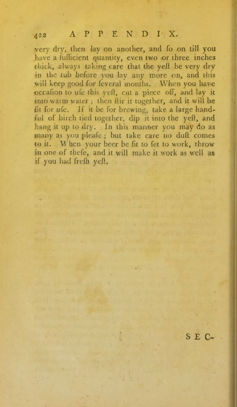 ( very dry, then lay on another, and fo on till you have a fufficicnt quantity, even two or three inches thick, always taking care that the yell be very dry in the tub before you lay any more on, and this will keep good for leveral months. When you havo occafion to ufe this yell, cut a piece off, and lay it into warm water ; then llir it together, and it will be lit for ufe. If it be for brewing, take a large hand- ful of birch tied together, dip it into the yell, and hang it up to dry. In this manner you may do as majty as you pleafc ; but take care no dull comes to it. When your beer be fit to fet to work, throw in one of thefe, and it will make it work as well as if you had frcfli yell. SEC-