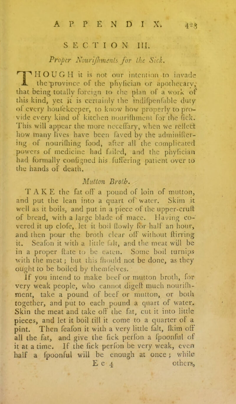 Proper Nourifhmenb for Ihe Sick. H O U G H it is not our intention to invade the'province of the phydieian or apotliecary,' that being totally foreign to tlic plan of a work of this kind, yet it is certainly the indirpcnlable duty ol every houl'ekeeper, to know how properly to pro- vide every kind of kitchen tiourifhnient for the fick. This will appear the more neceffary, when we relletl. how many fives have been faved by the adrniniher- itig of noiirifliing food, after all the complicated powers of medicine had failed, and the phyfician had formally conhgned his luffering patient over to the hands of death. Mutton Broth. T A K E the fat off a pound of loin of mutton, and put the lean into a quart of'water. Skim it well as it boils, and put in a piece of the upper-cruft of bread, with a large blade of mace. Maying co- vered it up clofe, let it boil (lowly for half an hour, and then pour the broth clear off without ftirring it. Seafon it with a little fait, and the meat will be in a proper (late to be eaten. Some boil turnips with the meat; but tins fiiould not be done, as they ought to be boiled by themfelvcs. Jf you intend to make beef or mutton broth, for very weak people, who cannot digeft much nourifh- ment, take a pound of beef or mutton, or both together, and put to each pound a quart of water. Skin the meat and take off the fat, cut it into little pieces, and let it boil till it come to a quarter of a pint. Then feafon it with a very little fait, fkim off all the fat, and give the fick perfon a fpoonful of it at a time. If the fick perfon be very weak, even half a fpoonful will be enough at once; while E e 4 oiher.s.