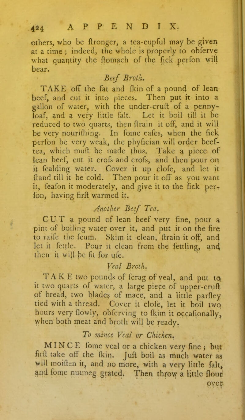 others, who be flronger, a tea-cupful may be given at a time ; indeed, the whole is properly to obferve what quantity the ftomach of the fick perfon will bear. Beef Brotlu TAKE off the fat and fldn of a pound of lean beef, and cut it into pieces. Then put it into a gallon of water, with the under-cruft of a penny- loaf, and a very little fait. Let it boil till it be reduced to two quarts, then ftrain it off, and it will be very nourilhing. In fome cafes, when the fick perfon be very weak, the phyfician will order beef- tea, which muft be made thus. I’ake a piepe of lean beef, cut it crofs and crofs, and then pour on it fcalding water. Cover it up clofe, and let it ftand till it be cold. Then pour it off as you want it, feafon it moderately, and give it to the fick per- I'on, having firft warmed it. Another Beef Tea. CUT a pound of lean beef very fine, pour a pint of boiling water over it, and put it on the fire to raife the fcum. Skim it clean, ftrain it off, and let it fetflc. Pour it clean from the fettling, and then it will be fit for ufe. Veal Broth. TAKE two pounds of fcrag of veal, and put tq it two quarts of water, a large piepe of upper-cruft; of bread, two blades of mace, and a little parfley tied with a thread. Cover it clofe, let it boil two hours very flowly, obferving to fl<.im it occafionally, when both meat and broth will be ready. To mince Veal or ChUken. MINCE fome veal or a chicken very fine j but firft take off the fkin. Juft: boil as much water as will moiftcn it, and no more, with a very little fait, ^nd fome nutmeg grated. Then thro\^ a little flour' over X. I