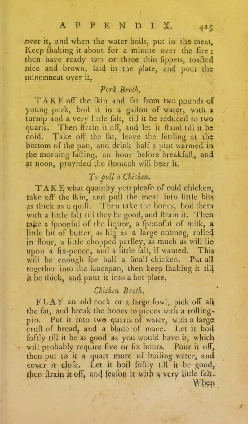 over it, and when the water boils, put in the meat, Keep fliaking it about for a minute over the fire ; then have ready two or three thin fippets, toafted nice and brown, laid in the plate, and pour the niincemeat oyer it, Pork Broth, TAKE off the fkin and fat from two pounds of young pork, boil it in a gallon of water, with a turnip and a very little fait, till it be reduced to two quarts. Then ftrain it off, and let it hand till it be cold. Take off the fat, leave the fettling at the bottom of the pan, and drink half a pint warmed in the morning falling, an hour before breakfall, and at noon, proyided the llomach will bear it, To pull a Chicken. TAKE what quantity you pleafe of cold chicken, take off the Ikin, and pull the meat into little bits as thick as a quill. Then take the bones, boil them with a little fait till they be good, and Itrain it. Then take a fpoonful of the liquor, a fpoonful of milk, a little bit of butter, as big as a large nutmeg, rolled in flour, a little chopped parfley, as much as will lie upon a fix-pence, and a little fait, if wanted. This will be enough for half a fmall chicken. Put all together into the faucepan, then keep fliaking it till it be thick, and pour it into a hot plate. Chicken Broth. FLAY an old cock or a large fowl, pick off aU the fat, and break the bones to pieces with a rolling- pin. Put it into two quarts of water, with a large prufl; of bread, and a blade of mace. Let it boil foftly till it be as good as you would have it, which will probably require five or fix hours. Pour it off, then put to it a quart more of boiling water, and cover it clofe. Let it boil foftly till it be good, ^|ien ftraip it off, anc| feafop it with a very little fait.