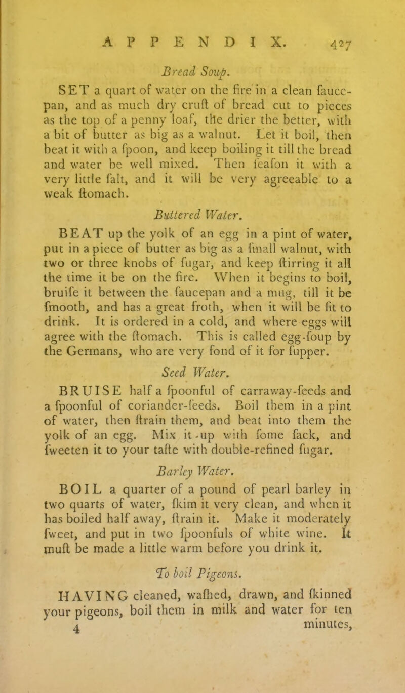 Bread Soup. SET a quart of water on the fire'in a clean faiicc- paii, and as much dry cruft of bread cut to pieces as the top of a penny loaf, tile drier the better, with a bit of butter as big as a walnut. Let it boil, then beat it with a fpoon, and keep boiling it till the bread and water be well mixed. Then ieafon it with a very little fait, and it will be very agreeable to a weak ftomach. Buttered Water. BEAT up the yolk of an egg in a pint of water, put in a piece of butter as big as a fmall walnut, with two or three knobs of fugar, and keep ftirring it all the lime it be on the fire. When it begins to boil, bruife it between the faucepan and a mug, till it be fmooth, and has a great froth, when it will be fit to drink. It is ordered in a cold, and where eggs will agree with the ftomach. This is called egg-foup by the Germans, who are very fond of it for fupper. Seed Water. BRUISE half a fpoonful of carraway-fecds and a fpoonful of coriander-feeds. Boil them in a pint of water, then ftrain them, and beat into them the yolk of an egg. Mix it-up with fome fack, and Iweeten it to your tafte with double-refined fugar. Barley Water. BOIL a quarter of a pound of pearl barley in two quarts of water, fleim it very clean, and when it has boiled half away, ftrain it. Make it moderately fweet, and put in two fpoonfuls of white wine. It muft be made a little warm before you drink it. To boil Pigeons. HAVING cleaned, waftied, drawn, and fldnned your pigeons, boil them in milk and water for ten A minutes.