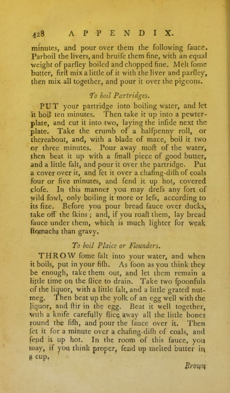 minutes, and pour over them the following fauce. Parboil the livers, and bruife them fine, with an equal weight of parfley boiled and chopped fine. Melt fome butter, firft mix a little of it with the liver and parfley, then mix all together, and pour it over the pigeons. 'T0 boil Partridges. PUT your partridge into boiling water, and let it boil ten minutes. Then take it up into a pewter- plate, and cut it into two, laying the infide next the plate. Take the crumb of a halfpenny roll, or thereabout, and, with a blade of mace, boil it two or three minutes. Pour away moft of the water, then beat it up with a fmall piece of good butter, and a little fait, and pour it over the partridge. Put a cover over it, and fet it over a chafing-difh of coals four or five minutes, and fend it up hot, covered clofe. In this manner you may drefs any fort of wild fowl, only boiling it more or lefs, according to its fize. Before you pour bread fauce over ducks, take off the fkins ; and, if you roaft them, lay bread fauce under them, which is much lighter for weak ftcwnachs than gravy. To boil Plaice or Flounders. THROW fome fait into your water, and when it boils, put in your fifli. As foon as you think they be enough, take them out, and let them remain a little time on the flice to drain. Take two fpoonfuls of the liquor, with a little fait, and a little grated nut- meg. Then beat up the yolk of an egg well with the liquor, and ftir in the egg. Beat it well together, with a knife carefully flic^ away all the little bones round the filh, and pour the fauce over it. Then fet it for a minute over a chafing-difh of coals, and fend it up hot. In the room of this fauce, you may, if you think proper, fend up melted butter iu % cup,