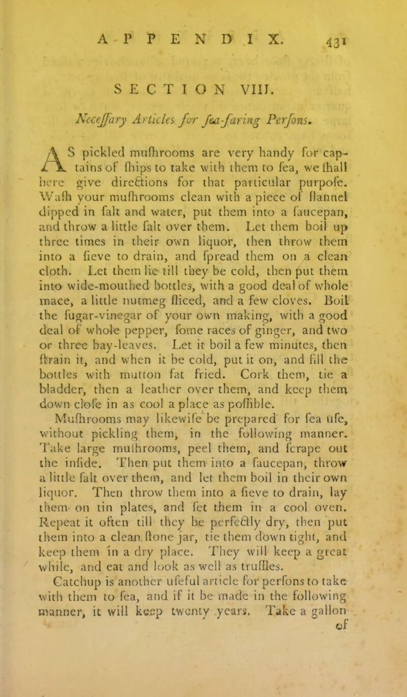 A - P P E N D .1 X. SECTION VIIJ. NeceJJary Articles for -faring Perfons, S pickled muflirooms are very handy for cap- tains of fliips to take with them to fea, welhall here give direftions for that particular purpofe. Wafh your mufhrooms clean with apiece of flannel dipped in fait and water, put them into a faucepan, and throw a little fait over them. Let them boil up three times in their own liquor, then throw them into a fieve to drain, and fpread them on a clean cloth. Let them lie till they be cold, then put them into wide-mouthed bottles, with a good deal of whole mace, a little nutmeg diced, and a few cloves. Boil the fugar-vinegar of your own making, with a good deal of whole pepper, fome races of ginger, and two or three bay-leaves. Let it boil a few minutes, then drain it, and when it be cold, put it on, and fill the bottles with mutton fat fried. Cork them, tie a bladder, then a leather over them, and keep them down clofe in as cool a place as pofhble. Mufhrooms may likewife be prepared for fea ufc, without pickling them, in the following manner. Take large mulhrooms, peel them, and ferape out the infide. Then put them into a faucepan, throw a little fait over them, and let them boil in their own liquor. Then throw them into a fieve to drain, lay them on tin plates, and fet them in a cool oven. Repeat it often till they be perfcdly dry, then put them into a clean done jar, tie them down tight, and keep them in a dry place. They will keep a groat while, and eat and look as well as truffles. Catchup is another ufeful article for perfons to take with them to fea, and if it be made in the following manner, it will keep tv/enty years. Take a gallon of