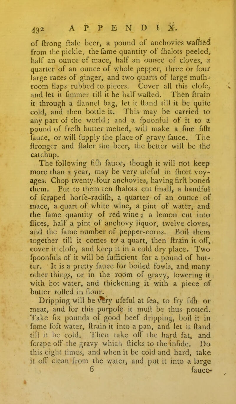 of ftrong ftale beer, a pound of anchovies wafhed from the pickle, the fame quantity of fhalots peeled, half an ounce of mace, half an ounce of cloves, a quarter of an ounce of whole pepper, three or four large races of ginger, and two quarts of larg^ rnulh- room flaps rubbed to pieces. Cover all this clofe,- and let it fiminer till it be half wafled. Then ftrain it through a flannel bag, let it Hand till it be quite cold, and then bottle it. This may be carried to any part of the world; and a fpoonful of it to a pound of frefh butter melted, will make a fine fifli lauce, or will fupply the place of gravy fauce. The Ifronger and flaler the beer, the better will be the catchup. The following fifli fauce, though it will not keep more than a year, may be very ufeful in fliort voy- ages. Chop twenty-four anchovies, having firft boned them. Put to them ten fhalots cut fmall, a handful of fcraped horfe-radifh, a quarter of an ounce of mace, a quart of white wine, a pint of water, and the fame quantity of red wine ; a lemon cut into flices, half a pint of anchovy liquor, twelve cloves, and the fame number of pepper-corns. Boil them together till it comes to a quart, then ftrain it off, cover it clofe, and keep it in a cold dry place. Two fpoonfuls of it will be fufficient for a pound of but- ter. ■ It is a pretty fauce for boiled fowls, and many other things, or in the room of gravy, lowering it with hot water, and thickening it with a piece of butter rolled in flour. Dripping will be \?^ry ufeful at fea, to fry fifh or meat, and for this purpofe it muft be thus potted. Take fix pounds of good beef dripping, boil it in fomc foft water, ftrain it into a pan, and let it ftand till it be cold. Then take off the hard fat, and ferape off the gravy which flicks to the infide. Do this eight times, and when it be cold and hard, take it oft' dean from the water, and put it into a large 6 fauce-