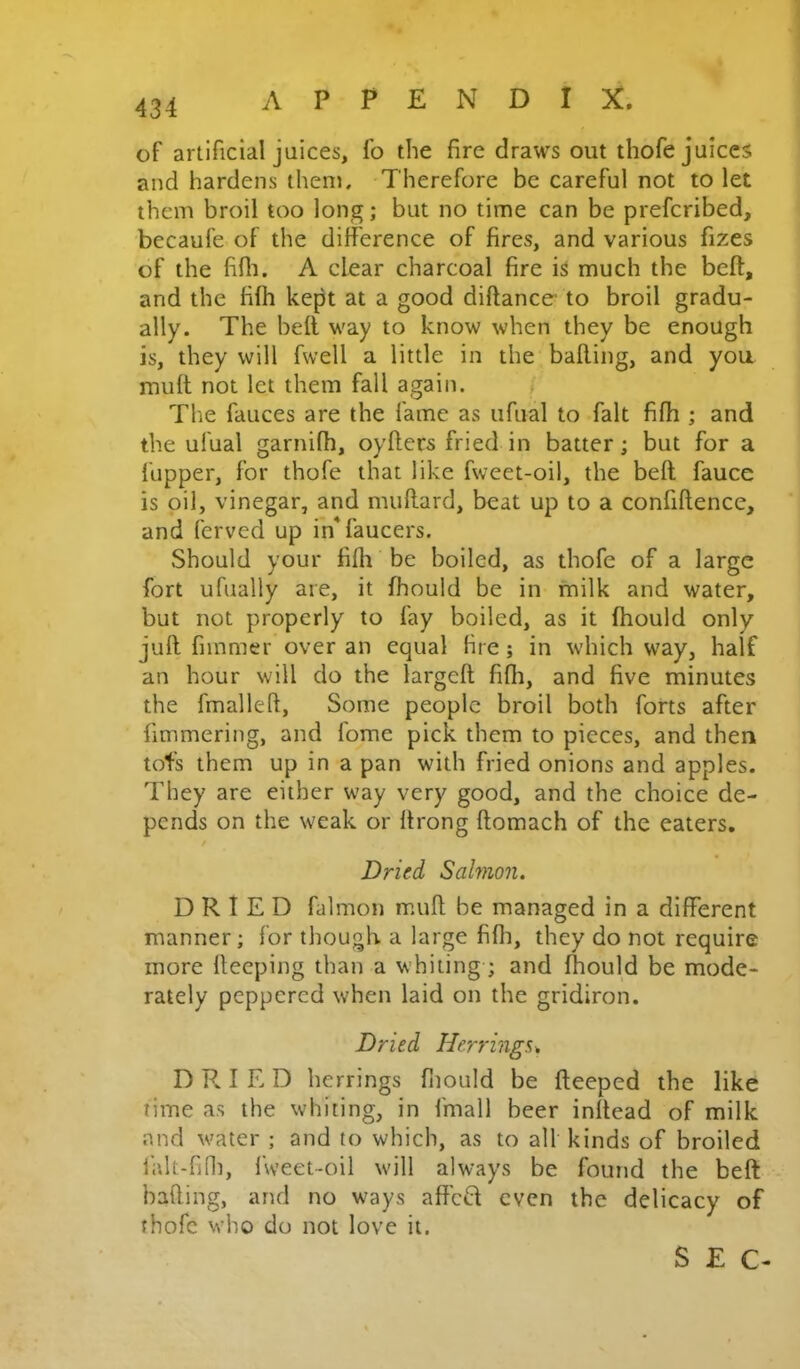 of artificial juices, fo the fire draws out thofe juices and hardens them. Therefore be careful not to let them broil too long; but no time can be prefcribed, becaufe of the difference of fires, and various fizes of the fifli. A clear charcoal fire is much the beft, and the fifh kept at a good diftance- to broil gradu- ally. The bell way to know when they be enough is, they will fwell a little in the balling, and you muft not let them fall again. The fauces are the fame as ufual to fait fifh ; and the ufual garnifh, oyflees fried in batter; but for a I'upper, for thofe that like fweet-oil, the beft fauce is oil, vinegar, and nuiftard, beat up to a confiftence, and ferved up in*faucers. Should your fifli be boiled, as thofe of a large fort ufually are, it fhould be in milk and water, but not properly to fay boiled, as it fhould only juft fimmer over an equal tire; in which way, half an hour will do the largeft fifli, and five minutes the fmalleft. Some people broil both forts after fimmering, and lojne pick them to pieces, and then tofs them up in a pan with fried onions and apples. They are either way very good, and the choice de- pends on the weak or ftrong flomach of the eaters, / Dried Salmon. DRIED falmon m.uft be managed in a different manner; for though a large fifli, they do not require more fleeping than a whiting; and fhould be mode- rately peppered when laid on the gridiron. Dried Herrings^ D R. I E D herrings fnould be fteeped the like time as the whiting, in fmall beer inftead of milk and water ; and to which, as to all kinds of broiled ialt-fifli, l\veet-oil will always be found the beft bafting, and no ways affed even the delicacy of thofe M’ho do not love it.