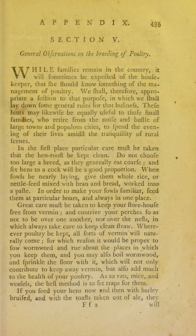 SECTION V. General Obfcrvations on the breeding of Poultry. HILE families remain in the country, it V V will fometimes be expelled of the houfe- keeper, that file Ihould know Ibrnething of the ma- nagement of poultry. We fhall, therefore, appro- priate a fe£tion to that purpofe, in which we Ihall lay down fome general rules for that bulinefs. Thefe hints may likewife be equally ufeful to thofe fmall families, who retire from the noife and buftle of large towns and populous cities, to fpend the even- ing of their lives amidll the tranquillity of rural i'cenes. In the firft place particular care mull be taken that the hen-rooll be kept clean. Do not choofe too large a breed, as they generally eat coarfe ; and fix hens to a cock will be a good proportion. When fowls be nearly laying, give them whole rice, or nettle-feed mixed with bran and bread, worked into a pafte. In order to make your fowls familiar, feed them at particular hours, and always in one place. Great care mull be taken to keep your llore-houfe free from vermin ; and contrive your perches fo as not to be over one another, nor over the nefts, in which always take care to keep clean flraw. Where- ever poultry be kept, all forts of vermin will natu- rally come ; for which reafon it would be proper to fow wormword and rue about the places in which you keep them, and you may alfo boil wormwood, and fprinkle the floor with it, which will not only contribute to keep away vermin, but alfo add much to the health of your poultry. As to rats, mice, and weafels, the bell method is to fet traps for them. If you feed your hens now and then with barley bruifed, and with the toafts taken out of ale, they