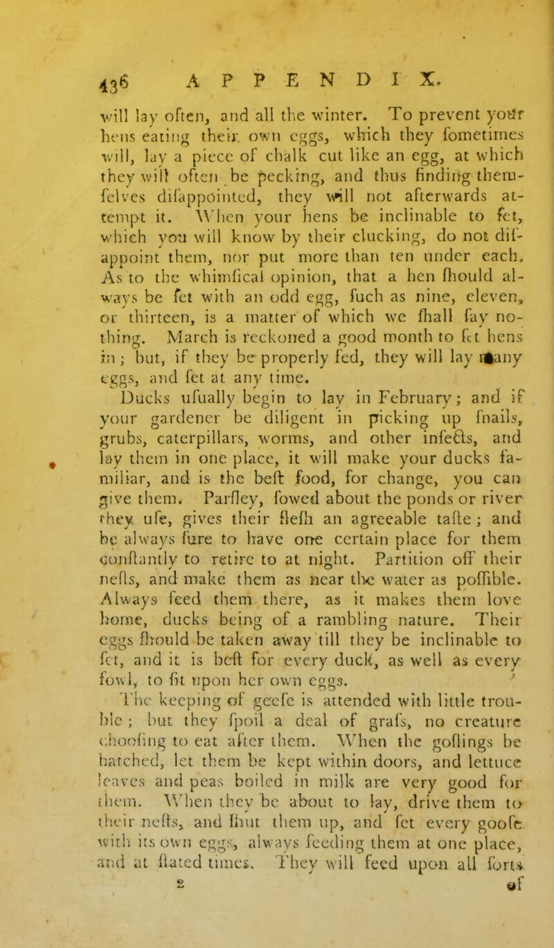 43® v;tll lay often, and all the winter. To prevent yotJr hens eating their, own eggs, which they fometiines will, lay a piece of chalk cut like an egg, at which they will often be pecking, and thus finding tberu- felvcs dilappointed, they wKll not afterwards at- tempt it. \\dicn your hens be inclinable to fet, which you will know by their clucking, do not dil- appoint them, nor put more than ten under each. As to the whimfical opinion, that a hen fiiould al- w^ays be fet with an odd egg, fuch as nine, eleven, or thirteen, is a matter of which we fhall fay no- thing. March is reckoned a good month to fit hens in; but, if they be properly fed, they will lay il^any eggs, and fet at any time. Ducks ufually begin to lay in February; and if your gardener be diligent in picking up fnails, grubs, caterpillars, worms, and other infe6ls, and lay them in one place, it wdll make your ducks fa- miliar, and is the heft food, for change, you can give them. Parfley, fowed about the ponds or river they ufe, gives their flefh an agreeable tafte ; and be always fare to have one certain place for them Gonflantlv to retire to at night. Partition off their neds, and make them as near the w'aier as poffiblc. Always feed them there, as it makes them love home, ducks being of a rambling nature. Their eggs fhoiild be taken away till they be inclinable to fet, and it is beff for every duck, as well as every fowl, to fit upon her own eggs. The keeping of geefe is attended with little trou- ble ; but they fpoil a deal of grafs, no creature e.h.oofing to eat after them. When the goflings be batched, let them be kept within doors, and lettuce leaves and peas boiled in milk are very good for them. Vfhen they be about to lay, drive them to their nefts, and ihut them up, and fet every goofe with its own eggs, alw ays feeding them at one place, and at dated times. They will feed upon all fort* s tjl