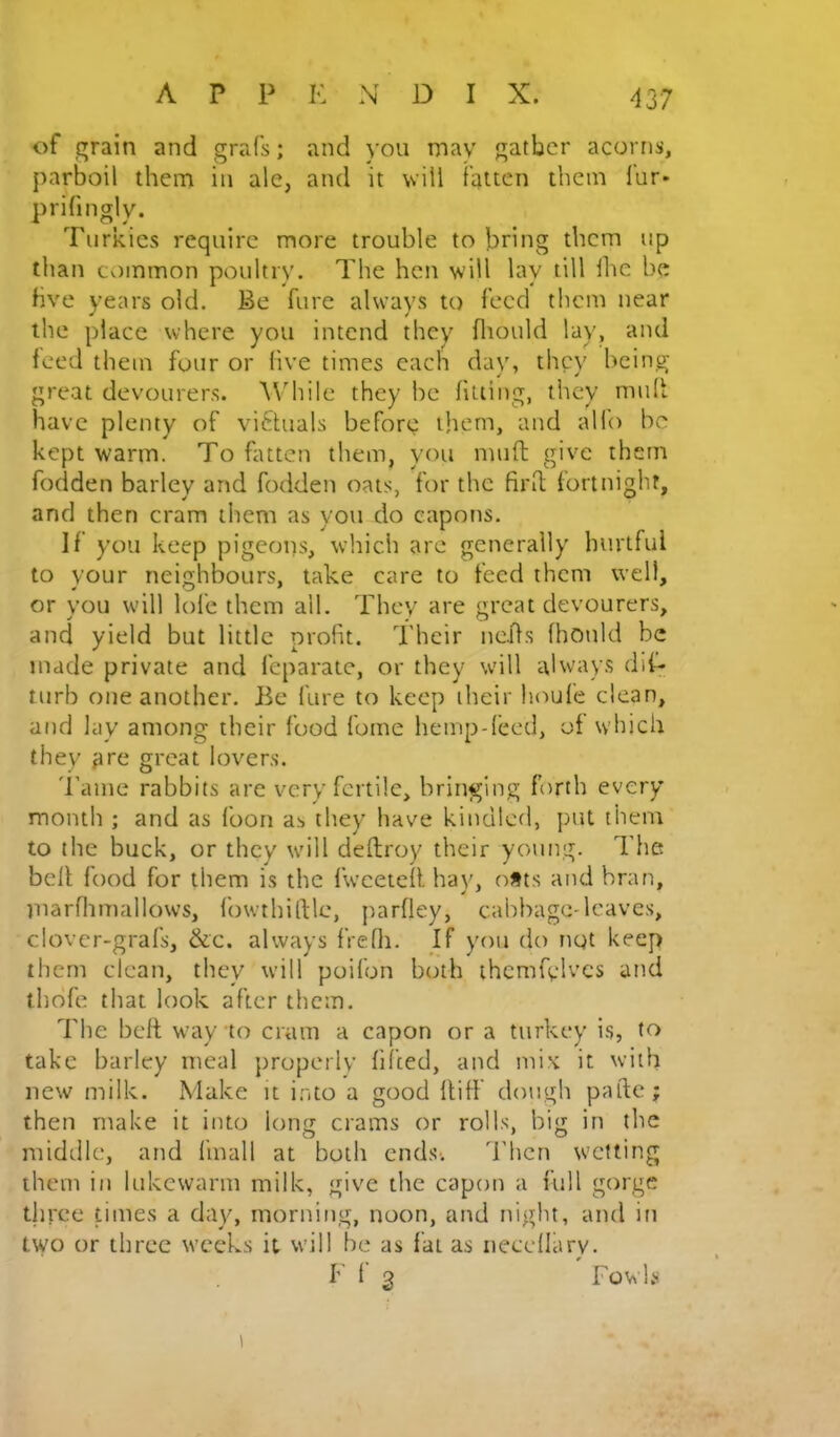 of grain and grafs; and you may gather acorns, parboil them in ale, and it will fatten them fur* prifmgly. Turkics require more trouble to bring them up than common poultry. The hen will lay till Ihe be five years old. Be fure always to feed them near the place where you intend they fliould lay, and feed them four or five times each day, they being- great devourers. While they be fitting, they mult have plenty of vi6hials before them, and alfo be kept warm. To fattcii them, you mnft give them fodden barley and fodden oats, for the firfl; fortnight, and then cram them as you do capons. If you keep pigeons, which arc generally hurtful to your neighbours, take care to feed them well, or yon will lofe them all. They are great devourers, and yield but little profit. Their ncjfs fhonld be made private and feparate, or they will always dif- tnrb one another. Be fare to keep their houfe clean, atid lay among their food fume hemp-feed, of which they are great lovers. 'ranie rabbits are very fertile, bringing firth every month ; and as foon as they have kindled, put them to the buck, or they will deftroy their young. The befl food for them is the fwceteff hay, ofts and bran, inarflimallows, fowthiftlc, parfley, cabbage-leaves, clovcr-grafs, &c. always fVedi. If yon do ngt keep them clean, they will poifon both thcmfvlvcs and thdfe that look after them. The belt way to cram a capon or a turkey is, take barley meal jiropcily fifted, and mix it with new milk. Make it into a good flifl dough paftc; then make it into long crams or rolls, big in the middle, and finall at both ends. d’hen wetting them in lukewarm milk, give tlie capon a full gorge three times a day, morning, noon, and night, and in two or three weeks it will be as fat as iiecdlary. F f 3 Fowls 1