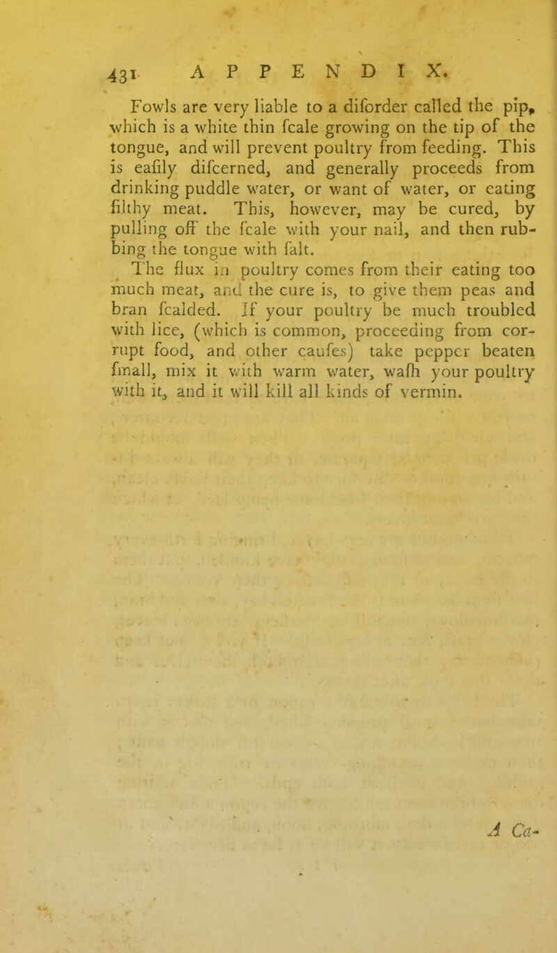 -431' « Fowls are very liable to a diforder called the plp^ which is a white thin fcale growing on the tip of the tongue, and will prevent poultry from feeding. This is eafily difcerned, and generally proceeds from drinking puddle water, or want of water, or eating filthy meat. This, however, may be cured, by pulling off the fcale with your nail, and then rub- bing the tongue with fait. The flux in poultry comes from their eating too much meat, and the cure is, to give them peas and bran fcalded. If your poultry be much troubled with lice, (which is common, proceeding from cor- rupt food, and other caufes) take pepper beaten fmall, mix it with warm water, wafli your poultry with it, and it will kill all kinds of vermin.