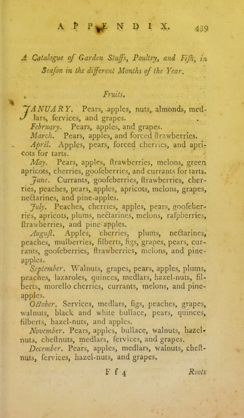 A N D I X. A Catalogue of Garden Siufs, Poultry^ and Fi/h^ in Seafon in thx different Months of the Year, , Fruits* JANUARY. Pears, apples, nuts,, almonds, med- lars, fervices, and grapes. February. Pears, apples, and grapes. March. Pears, apples, and forced ftrawberries. April. Apples, pears, forced cherries, and apri- cots for tarts. May. Pears, apples, ftrawberries, melons, green apricots, cherries, goofeberries, and currants for tarts. June. Currants, goofeberries, ftrawberries, cher- ries, peaches, pears, apples, apricots, melons, grapes, neftarines, and pine-apples. July. Peaches, cherries, apples, pears, goofeber- ries, apricots, plums, neflarines, melons, ralpberries, ftrawberries, and pine-apples. Augujl. Apples, cherries, plums, neflarines/ peaches, mulberries, filberts, figs, grapes, pears, cur- rants, goofeberries, ftrawberries, melons, and pine- apples. September. Walnuts, grapes, pears, apples, plums, peaches, lazaroles, quinces, medlars, hazel-nuts, fil- berts, morello cherries, currants, melons, and pine- apples. OSlober. Services, medlars, figs, peaches, grapes, walnuts, black and white bullace, pears, quinces, filberts, hazel-nuts, and apples. November. Pears, apples, bullace, walnuts, hazel- nuts, cheftnuts, medlars, fervices, and grapes. December. Pears, apples, medlars, walnuts, cheft- nuts, fervices, hazel-nuts, and grapes.