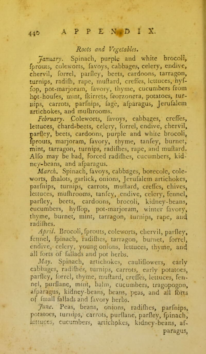 Roots and Vegetables, January. Spinach, purple and white brocoli, fprouts, coleworts, favoys, cabbages, celery, endive, chervil, forrel, parfley, beets, cardoons, tarragon, turnips, radifl), rape, imiftard, creffes, lettuces, hyf- fop, pot-marjoram, I'avory, thyme, cucumbers from h9t-houfevS, mint, fleirrets, Icorzonera, potatoes, tur- nips, carrots, parfnips, fage, afparagus, Jerufalem artichokes, and mufhrooms. February. Coleworts, favoys, cabbages, creffes, lettuces^ chard-beets, celery, forrel, endive, chervil, parfley, beets, cardoons, purple and white brocoli, fprouts, marjoram, favory, thyme, tanfey, burner, mint, tarragon, turnips, radiflies, rape, and muflard. AHb may be had, forced radifltes, cucumbers, kid- ney-beans, and afparagus. March, Spinach, favoys, cabbages, borecole, cole- worts, fhalots, garlick, onions, jerufalem artichokes, parfnips, turnips, carrots, multard, creffes, chives^ lettuces, muflirooms, tanfey, endive, celery, fennel, parfley, beets, cardoons, brocoli, kidney-beans, cucumbers, hyflbp, pot-marjoram, winter favory, thyme, burner, mint, tarragon, turnips, rape, and radifhes. April. Brocoli, fprouts, coleworts, chervil, parfley, fennel, fpinach, radifhes, tarragon, burner, forrel, endive, celery, young onions, lettuces, thyme, and all forts of fallads and pot herbs. May. Spinach, artichokes, cauliflowers, early cabbages, radifhes, turnips, carrots, early potatoes, parfley, forrel, thyme, muftard, creffes, leltuces, fen- nel, pLirflane, mint, balm, cucumbers, tragopogon, afparagus, kidney-bean's, beans, peas, and all Ibrts of Imall fallads and favory herbs. June. Peas, beans, onions, radiflies, parfnips, potatoes, turnips, carrots, purflanc, parfley, fpinach, lettuces, cucumbers, artichokes, kidney-beans, af- paragus.