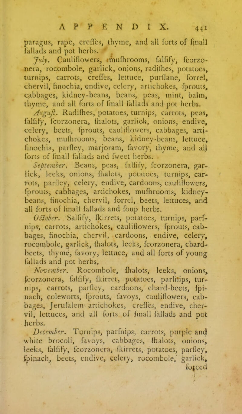 paragus, rape, crclTcs, thyme, and all forts of fmall fallads and pot herbs. ^ Jidy. Cauliflowers, imuflirooms, falfify, fcorzo- nera, rocombole, garlick, onions, radjlhes, potatoes, turnips, carrots, creffes, lettuce, purfiane, forrel, chervil, Bnochia, endive, celery, artichokes, fprouts, cabbages, kidney-beans, beans, peas, mint, balm, thyme, and all forts of fmall I'allads and pot herbs. Augnjl. Radifhes, potatoes, turnips, carrots, peas, falfify, fcorzonera, fhalots, garlick, onions, endive, celery, beets, fprouts, cauliflowers, cabbages, arti- chokes, mufhrooms, beans, kidney-beans, lettuce, finochia, parfley, marjoram, favory, thyme, and all forts of fmall fallads and fweet herbs. September. Beans, peas, falfify, fcorzonera, gar- lick, leeks, onions, fhalots, potatoes, turnips, car- rots, parfley, celery, endive, cardoons, cauliflowers, fprouts, cabbages, artichokes, muflirooms, kidney- beans, finochia, chervil, forrel, beets, lettuces, and all forts of finall fallads and foup herbs. OSloher. Salfify, fkirrets, potatoes, turnips, parf- nips, carrots, artichokes, cauliflowers, fprouts, cab- bages, finochia, chervil, cardoons, endive, celery, rocombole, garlick, fhalots, leeks, fcorzonera, chard- beets, thyme, favory, lettuce, and all forts of young fallads and pot herbs. November. Rocombole, fhalots, leeks, onions, fcorzonera, falfify, fkirret, potatoes, parfnips, tur- nips, carrots, parfley, cardoons, chard-beets, fpi- nach, coleworts, fprouts, favoys, cauliflowers, cab- bages, Jerufalem artichokes, creffes, endive, cher- vil, lettuces, and all forts of finall fallads and pot herbs. December. Turnips, parfnips, carrots, purple and white brocoli, favoys, cabbages, fhalots, onions, leeks, falfify, fcorzonera, fkirrets, potatoes, parfley, fpinach, beets, endive, celery, rocombole,' garlick, forced r-