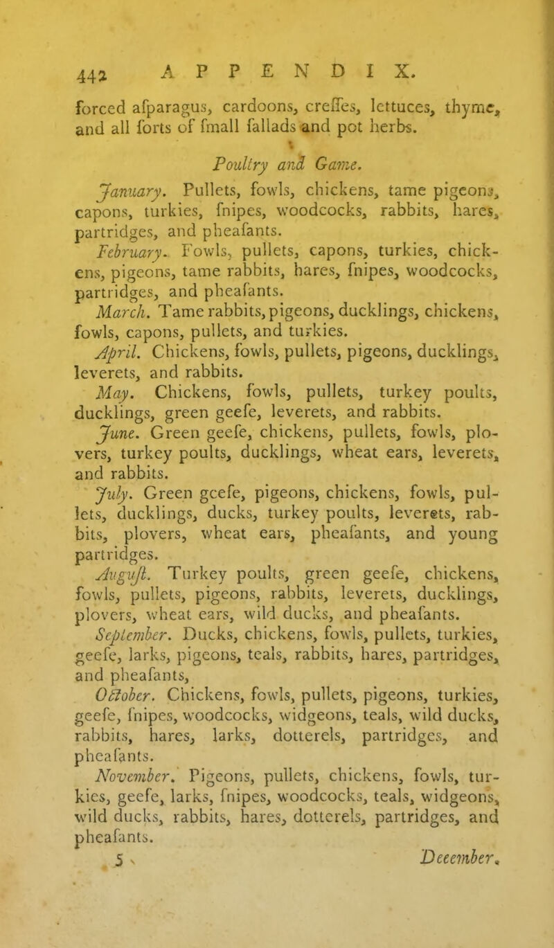 forced afparagus, cardoons, crelTcs, lettuces, thyme, and all forts of fmall fallads and pot herbs. Poultry anK Game. January. Pullets, fowls, chickens, tame pigeons, capons, turkies, fnipes, woodcocks, rabbits, hares, partridges, and pheafants. February.. Fowls, pullets, capons, turkies, chick- ens, pigeons, tame rabbits, hares, fnipes, woodcocks, partridges, and pheafants. March. Tame rabbits, pigeons, ducklings, chickens, fowls, capons, pullets, and turkies. April. Chickens, fowls, pullets, pigeons, ducklings, leverets, and rabbits. May. Chickens, fowls, pullets, turkey poults, ducklings, green geefe, leverets, and rabbits. June. Green geefe, chickens, pullets, fowls, plo- vers, turkey poults, ducklings, wheat ears, leverets, and rabbits. July. Green geefe, pigeons, chickens, fowls, pul- lets, ducklings, ducks, turkey poults, leverets, rab- bits, plovers, wheat ears, pheafants, and young partridges. AiiguJL Turkey poults, green geefe, chickens, fowls, pullets, pigeons, rabbits, leverets, ducklings, plovers, wheat ears, wild ducks, and pheafants. September. Ducks, chickens, fowls, pullets, turkies, geefe, larks, pigeons, teals, rabbits, hares, partridges, and pheafants, Ohober. Chickens, fowls, pullets, pigeons, turkies, geefe, fnipes, woodcocks, widgeons, teals, wild ducks, rabbits, hares, larks, dotterels, partridges, and pheafants. November. Pigeons, pullets, chickens, fowls, tur- kies, geefe, larks, fnipes, woodcocks, teals, widgeons, wild ducks, rabbits, hares, dotterels, partridges, and pheafants. 5 ^ December,