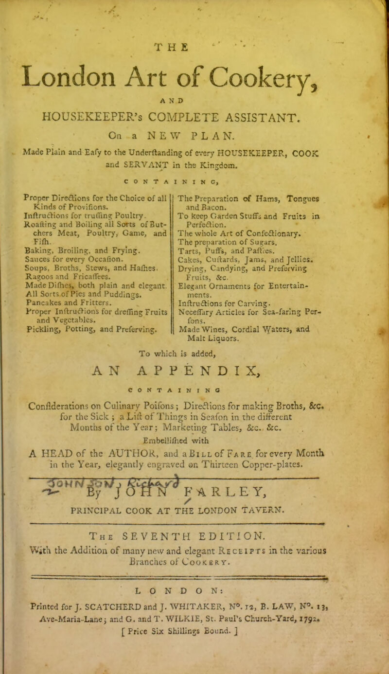 London Art of Cookery, AND HOUSEKEEPER’S COMPLETE ASSISTANT. On a NEW PLAN. Made Plain and Eafy to the Undemanding of every HOUSEKEEPER, COOK and SERVANT in the Kingdom. containing. Proper Dire&ions for the Choice of all Kinds of Provifions. Inflrudtions for trufifing Poultry. Roafting and Boiling all Sorts of But- chers Meat, Poultry, Game, and Fifh. Baking, Broiling, and Frying. Sauces for every Occafion. Soups, Broths, Stews, and Halhes. Ragoos and Fricaffees. MadeDifhes, both plain and elegant All Sorts of Pies and Puddings. Pancakes and Fritters. Proper Inrtrudlions for drefling Fruits and Vegetables. Pickling, Potting, and Preferving. The Preparation of Hams, Tongues and Bacon. To keep Garden Stuffs and Fruits in Perfection. The whole Art of Confectionary. The preparation of Sugars. Tarts, Puffs, and Parties. Cakes, Curtards, Jams, and Jellies. Drying, Candying, and Preferving Fruits, &c. Elegant Ornaments for Entertain- ments. Inftructions for Carving. Neceffary Articles for Sea-faring Per- fons. Made Wines, Cordial V/aters, and Malt Liquors. To which is added, AN APPENDIX, CONTAINING Conflderations on Culinary Poifons; Directions for making Broths, &c. for the Sick ; a Lift of Things in Seafon in the different Months of the Year; Marketing Tables, See. &c. Embellifhed with A HEAD of the AUTHOR, and aBiLLofFare for every Month in the Year, elegantly engraved on Thirteen Copper-plates. j, A R L E Y) PRINCIPAL COOK AT THE LONDON TAVERN. The SEVENTH EDITION. With the Addition of many new and elegant Receipts in the various Branches of Cookery. LONDON: Printed for J, SCATCHERD and J. WHITAKER, N®. J2, B. LAW, N®. 13, Ave-Maria-Lane j and G. and T. WILKIE, St. Paul’s Church-Yard, 1792. [ Price Six Shillings Eound. J