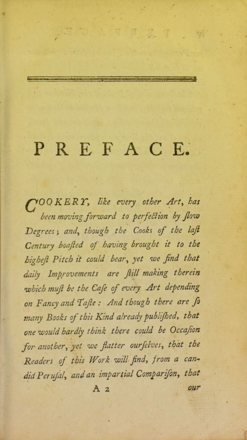 PREFAC E. c°o K ERT, like every other Art, has been moving forward to perfection by fow Degrees, and\ though the Cooks of the lafi Century boafted of having brought it to the higheft Pitch it could bear, yet we find that daily Improvements are fidl making therein which mufi be the Cafe of every Art depending on Fancy and Fafte ; And though there are fo many Books of this Kind already publijhed, that one would hardly think there could be Occafion for another) yet we fatter ourfelves, that the Readers of this Work will find, from a can- did Per uJa/> and an impartial Comparifon, that A 2 our