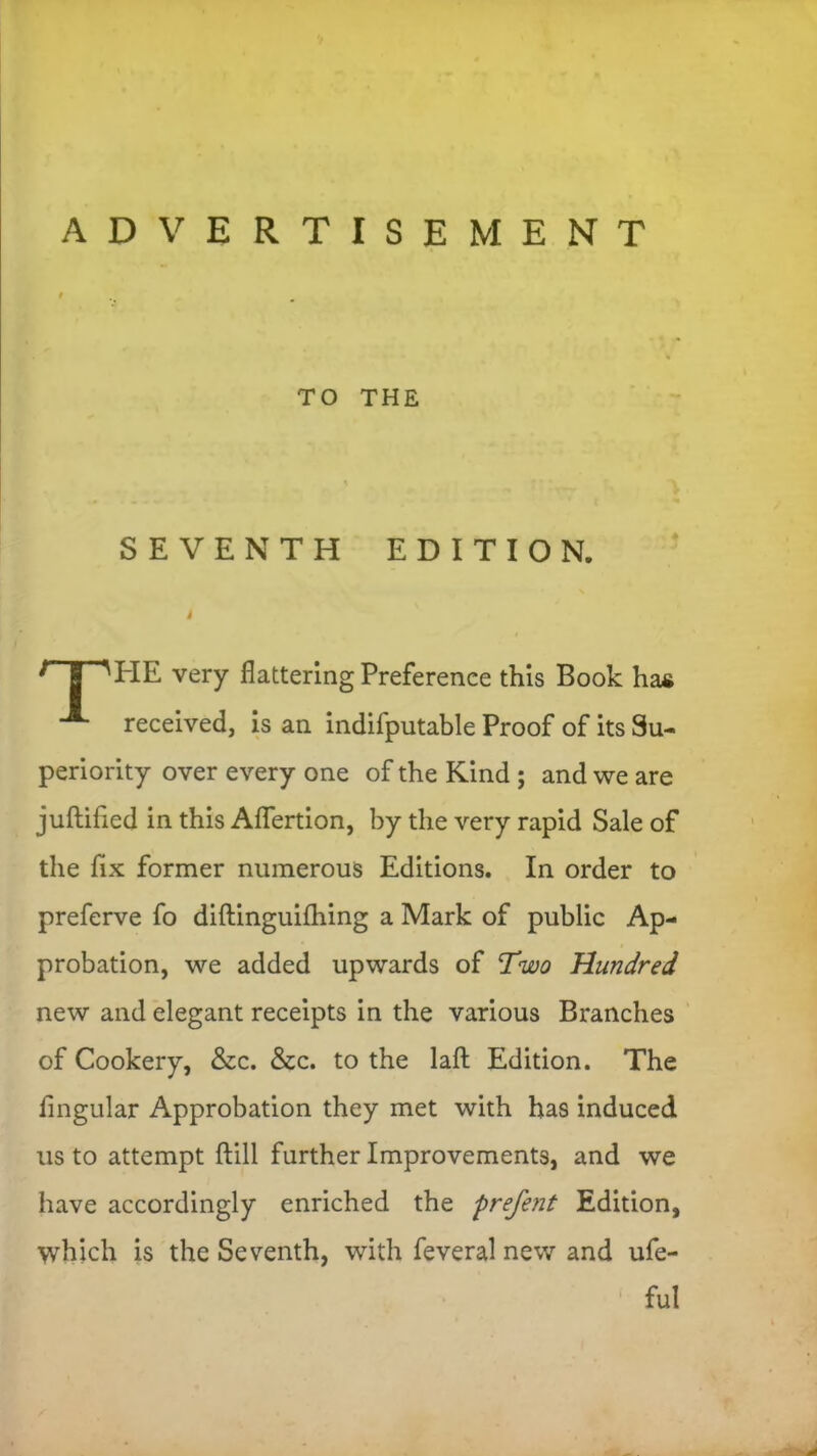 ADVERTISEMENT TO THE SEVENTH EDITION. r | HIE very flattering Preference this Book ha& received, is an indifputable Proof of its Su- periority over every one of the Kind ; and we are juftifled in this Aflertion, by the very rapid Sale of the fix former numerous Editions. In order to preferve fo diftinguifhing a Mark of public Ap- probation, we added upwards of Two Hundred new and elegant receipts in the various Branches of Cookery, &c. &c. to the lafl: Edition. The Angular Approbation they met with has induced us to attempt ftill further Improvements, and we have accordingly enriched the prefent Edition, which is the Seventh, with feveral new and ufe- ful