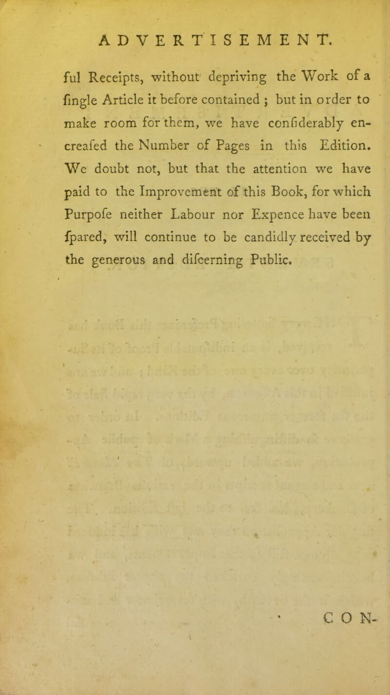 ful Receipts, without depriving the Work of a fmgie Article it before contained ; but in order to make room for them, we have confiderably en- creafed the Number of Pages in this Edition. We doubt not, but that the attention we have paid to the Improvement of this Book, for which Purpofe neither Labour nor Expence have been fpared, will continue to be candidly received by the generous and difeerning Public. C O N-