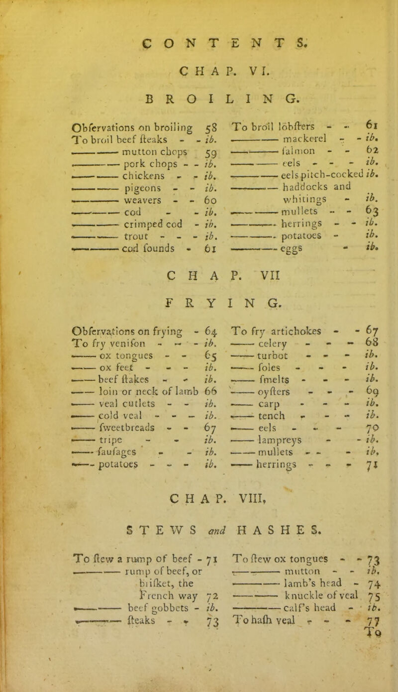 C H A B R O I Obfervations on broiling 58 To broil beef fteaks - - ib. . mutton chops 59 . pork chops - - ib. chickens - - ib. pigeons - - ib. weavers - - 60 cod - - ib. ■ crimped cod - ib. > trout - - - ib. cori founds « 61 C H A FRY Obfervations on frying - 64 To fry venifon - — ' - ib. ■ ox tongues - - 65 —— ox feet - ib. ——— beef {fakes - * ib. • loin or neck of lamb 66 - veal cutlets - - ib. — cold veal - - — ib. • fvveetbreads - - 67 • tripe - - ib. faufages - - ib. potatoes - - - ib. CHAP. STEWS and To flew a rump of beef - 71 rump of beef, or biifket, the French way 72 • beef gobbets - ib. «—~~— Peaks - * 73 P. VI. LING. To broil lobflers - 61 mackerel - - ib, faimon - - 62 eels - - - ib, eels pitch-cocked ib. — haddocks and whitings - ib. .— mullets •• - 63 . — herrings - - ib. potatoes - ib. eggs - ib, P. VII I N G. To fry artichokes - - 67 celery - 68 turbot - ib. foies - - - ib. - fmelts - - - ib. oyfters 69 carp - ib. tench r ib. • eels - 70 • lampreys - - ib. • mullets - - - ib, herrings - - - 7J VIII, HASHES. To flew ox tongues - “73 t mutton - - ib. • lamb’s head - 74 • knuckle of veal 75 calf’s head - ib. To halh veal «• - ~ 77 Tq