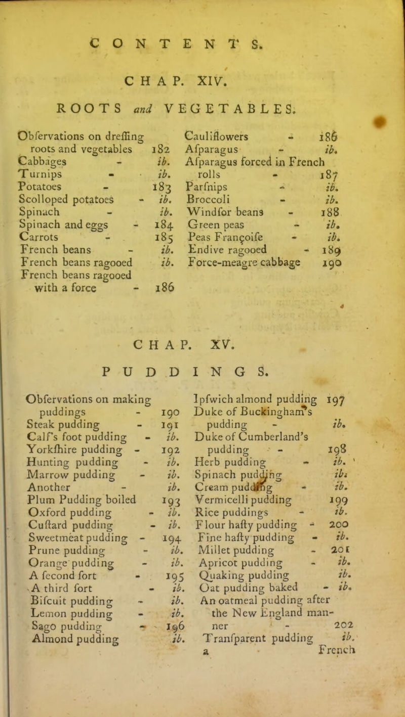 # CHAP. XIV. ROOTS and VEGETABLES. Obfervations on drefling O roots and vegetables 182 Cabbages - ib. Turnips - ib. Potatoes - 183 Scolloped potatoes - ib. Spinach - ib. Spinach and eggs - 184 Carrots - 185 French beans - ib. French beans ragooed ib. French beans ragooed with a force - 186 Cauliflowers 186 Afparagus ib. Afparagus forced in French rolls 187 Parfnips ib. Broccoli ib. Windfor beans 188 Green peas ib. Peas Fran^oife ib. Endive ragooed 189 Force-meagre cabbage 190 CHAP. XV. PUDDINGS. Obfervations on making I pfwich almond pudding 197 puddings 190 Duke of Buckingham's ib. Steak pudding 191 pudding Calf’s foot pudding ib. Duke of Cumberland’s Yorkfhire pudding - 192 pudding 198 Hunting pudding ib. Herb pudding ib. ' Marrow pudding ib. Spinach pudding ibi Another ib. Cream puddfng ib. Plum Pudding boiled *93 Vermicelli pudding 199 Oxford pudding ib. Rice puddings ib. Cuftard pudding ib. p'lour hafty pudding - 200 Sweetmeat pudding - 194 Fine hafty pudding ib. Prune pudding ib. Millet pudding 201 Orange pudding ib. Apricot pudding ib. A fecond fort 195 ib. Quaking pudding ib. -A third fort Oat pudding baked - ib. Bifcuit pudding ib. An oatmeal pudding after Lemon pudding ib. the New England man- Sago pudding - I96 ner ‘ - 202 Almond pudding ib. Tranfparent pudding a ib. French