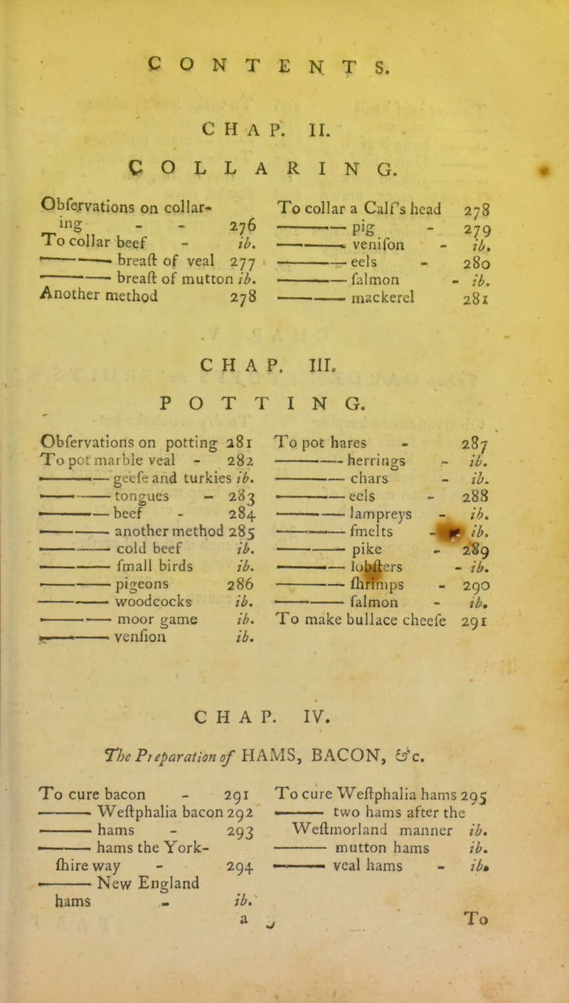 CHAP. II. COLLARING. Obfervations on collar- ing - - 276 To collar beef - ib. — bread of veal 277 * bread of mutton ib. Another method 278 To collar a Calf’s head 278 — pig - 279 — ■ - venifon - ib. eels - 280 —— falmon - ib. mackerel 281 CHAP. III. POTT Obfervations on potting 281 To pot marble veal - 282 —geefeand turkies ib. - tongues — 283 — -—beef - 284 —- another method 285 —— cold beef ib. ■ fmall birds ib. • pigeons 286 ■ woodcocks ib. • moor game ib. — venfion ib. I N G. To pot hares - 287 herrings ib. chars - ib. ■ eels - 288 lampreys - ib. • —fmelts pi ib. pike - 289 — lowers - ib. — fhnmps - 29O falmon - ib. To make bullace cheefe 291 CHAP. IV. T’be Preparation of HAMS, BACON, &c. To cure bacon 291 • Wedphalia bacon 292 hams 293 —— hams the York- fhire way 294 New England hams ib. a To cure Wedphalia hams 295 two hams after the Wedmorland manner ib. mutton hams ib. ———— veal hams - ib»