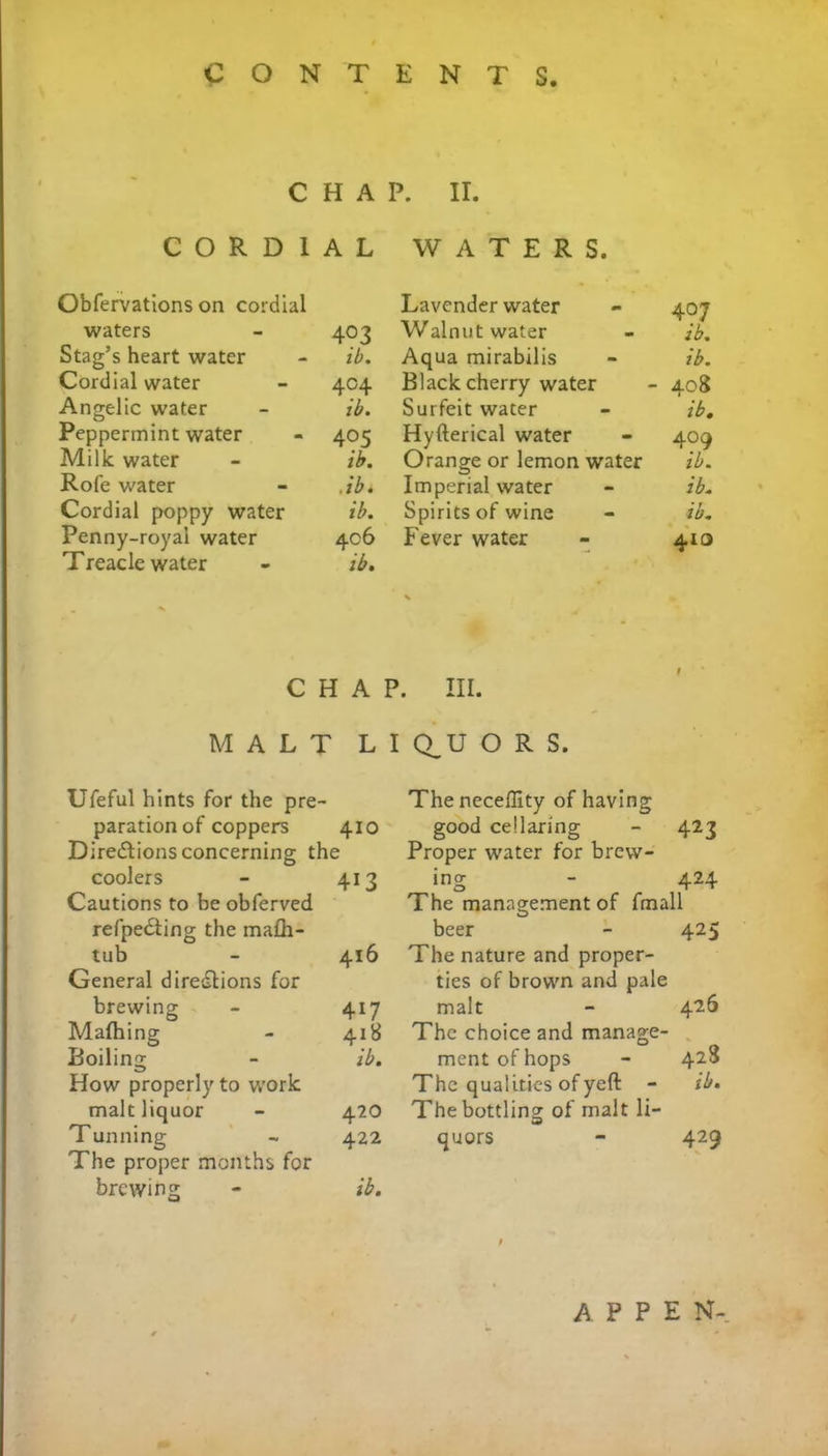 CHAP. II. CORDIAL Obfervations on cordial waters - 403 Stag’s heart water - ib. Cordial water - 404 Angelic water - ib. Peppermint water - 405 Milk water - ib. Rofe water - .ib. Cordial poppy water ib. Penny-royal water 406 Treacle water - ib. WATERS. Lavender water - 407 Walnut water - ib. Aqua mirabilis - ib. Black cherry water - 408 Surfeit water - ib. Hyfterical water - 409 Orange or lemon water ib. Imperial water - ib. Spirits of wine - ib. Fever water - 413 CHAP. III. MALT LI Q_U O R S. Ufeful hints for the pre paration of coppers 410 Directions concerning the coolers - 413 Cautions to be obferved refpedting the ma£h- tub - 416 General directions for brewing - 417 Mafhing - 418 Boiling; - ib. How properly to work malt liquor - 420 Tunning - 422 The proper months for brewing - ib. The necefllty of having good cellaring - 423 Proper water for brew- ing - 424 The management of fmall beer - 425 The nature and proper- ties of brown and pale malt - 426 The choice and manage- ment of hops - 428 The qualities of yeft - ib. The bottling of malt li- quors - 429 A P P E N-