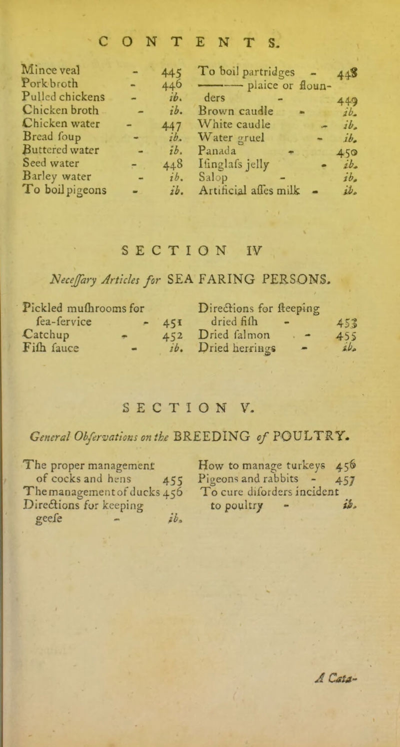 c O N T ENTS. Mince veal 445 To boil partridges 44$ Porkbroth 446 plaice or floun- Pulled chickens ib. ders 449 Chicken broth - ib. Brown caudle ib. Chicken water 447 White caudle - ib. Bread foup - ib. Water gruel ib. jButtered water ib. Panada 450 Seed water 448 Ilinglafs jelly ib. Barley water ib. Salop ib. To boil pigeons - ib. Artificial afles milk - ib. SEC T I ON IV lSleceJfary Articles for SEA FARING PERSONS. Pickled mulhrooms for Directions for fteeping fea-fervice 45i dried filh 45.3 Catchup - 452 Dried falmon 455 Fifii fauce ib. Dried herrings 3> ib. SECTION V. General Observations on the BREEDING of POULTRY. The proper management' of cocks and hens 455 The management of ducks 456 Dire&ions for keeping geefe - ib„ How to manage turkeys 456 Pigeons and rabbits - 457 To cure diforders incident to poultry - ib. A Cata -
